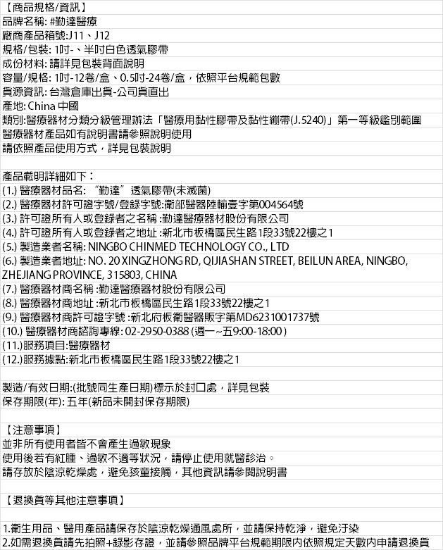 【商品規格/資訊品牌名稱:#勤達醫療廠商產品箱號:J11J12規格/包裝:1、白色透氣膠帶成份材料: 請詳見包裝背面說明容量/規格:1-12卷/盒、0.5吋-24卷/盒,依照平台規範包數資源資訊: 台灣倉庫出貨-公司貨出產地: China 中國類別:醫療器材分類分級管理辦法醫療用黏性膠帶及黏性J.5240)」第一等級鑑別範圍醫療器材產品如有說明書請參照說明使用請依照產品使用方式,詳見包裝說明產品載明詳細如下:(1.) 醫療器材品名:“勤達”透氣膠帶(未滅菌)(2.) 醫療器材許可證字號/登錄字號:衛部醫器陸輸壹字第004564號(3.) 許可證所有人或登錄者之名稱:勤達醫療器材股份有限公司(4.) 許可證所有人或登錄者之地址:新北市板橋區民生路1段33號22樓之1(5.) 製造業者名稱: NINGBO CHINMED TECHNOLOGY CO., LTD(6.) 製造業者地址: NO.20 XINGZHONG RD, QJIASHAN STREET, BEILUN AREA, NINGBO,ZHEJIANG PROVINCE, 315803, CHINA(7.) 醫療器材商名稱:勤達醫療器材股份有限公司(8.) 醫療器材商地址:新北市板橋區民生路1段33號22樓之1(9.) 醫療器材商許可證字號:新北府板衛醫器販字第MD6231001737號(10.) 醫療器材商諮詢專線:02-2950-0388(週一~五9:00-18:00)(11.)服務項目:醫療器材(12.)服務據點:新北市板橋區民生路1段33號22樓之1製造/有效日期:(批號同生產日期)標示於封口處,詳見包裝保存期限(年):五年(新品未開封保存期限)【注意事項】並非所有使用者皆不會產生過敏現象使用後若有紅腫、過敏不適等狀況,請停止使用就醫診治。請存放於陰涼乾燥處,避免孩童接觸,其他資訊請參閱說明書【退換貨等其他注意事項】1.衛生用品、醫用產品請保存於陰涼乾燥通風處所,並請保持乾淨,避免汙染2.如需退換貨請先拍照+錄影存證,並請參照品牌平台規範期限內依照規定天數內申請退換貨