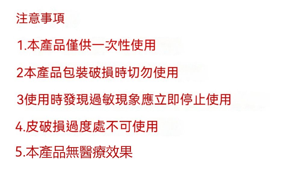 注意事項1.本產品僅供一次性使用2本產品包裝破損時切勿使用3使用時發現過敏現象應立即停止使用4.皮破損過度處不可使用5.本產品無醫療效果