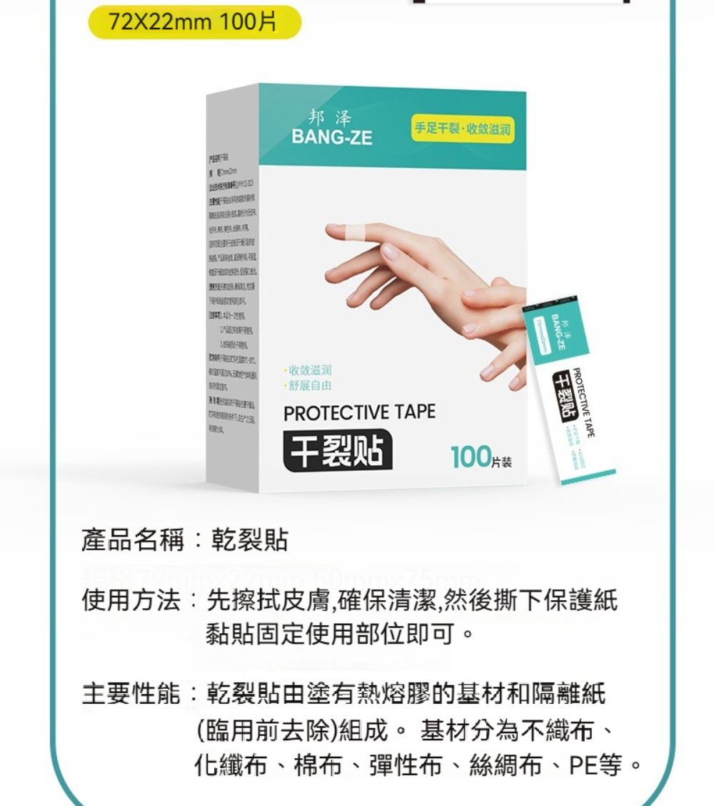 7222mm 00X 1邦泽BANGZE手足收敛滋润-收敛滋润·舒展自由PROTECTIVE TAPE100片装產品名稱:乾裂貼干裂贴PROTECTIVE TAPE干裂贴使用方法:先擦拭皮膚,確保清潔,然後撕下保護紙黏貼固定使用部位即可。主要性能:乾裂貼由塗有熱熔膠的基材和隔離紙(臨用前去除)組成。基材分為不織布、化纖布、棉布、彈性布、絲綢布、PE等。