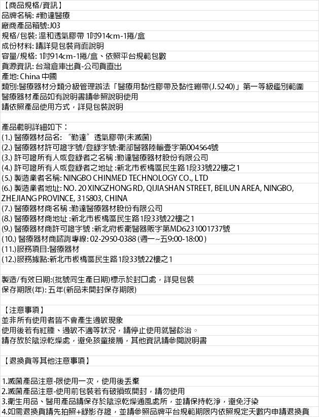 【商品規格/資訊】品牌名稱: #勤達醫療廠商產品箱號:J03規格/包裝: 溫和透氣膠帶1914cm-1捲/盒成份材料: 請詳見包裝背面說明容量/規格: 1914cm-1捲/盒、依照平台規範包數資源資訊: 台灣倉庫出貨-公司貨出產地: China 中國類別:醫療器材分類分級管理辦法醫療用黏性膠帶及黏性J.5240)」第一等級鑑別範圍醫療器材產品如有說明書請參照說明使用請依照產品使用方式詳見包裝說明產品載明詳細如下:(1.) 醫療器材品名:“勤達”透氣膠帶(未滅菌)(2.) 醫療器材許可證字號/登錄字號:衛部醫器陸輸壹字第004564號(3.) 許可證所有人或登錄者之名稱:勤達醫療器材股份有限公司(4.) 許可證所有人或登錄者之地址:新北市板橋區民生路1段33號22樓之1(5.) 製造業者名稱: NINGBO CHINMED TECHNOLOGY CO., LTD(6.) 製造業者地址: NO.20 XINGZHONG RD, QJIASHAN STREET, BEILUN AREA, NINGBO,ZHEJIANG PROVINCE, 315803, CHINA(7.) 醫療器材商名稱:勤達醫療器材股份有限公司(8.) 醫療器材商地址:新北市板橋區民生路1段33號22樓之1(9.) 醫療器材商許可證字號:新北府板衛醫器販字第MD6231001737號(10.) 醫療器材商諮詢專線:02-2950-0388(週一~五9:00-18:00)(11.)服務項目:醫療器材(12.)服務據點:新北市板橋區民生路1段33號22樓之1製造/有效日期:(批號同生產日期)標示於封口處,詳見包裝保存期限(年):五年(新品未開封保存期限)【注意事項】並非所有使用者皆不會產生過敏現象使用後若有紅腫、過敏不適等狀況,請停止使用就醫診治。請存放於陰涼乾燥處,避免孩童接觸,其他資訊請參閱說明書【退換貨等其他注意事項】1.滅菌產品注意-限使用一次,使用後2.滅菌產品注意-使用前包裝若有破損或開封,請勿使用3.衛生用品、醫用產品請保存於陰涼乾燥通風處所,並請保持乾淨,避免汙染4.如需退換貨請先拍照+錄影存證,並請參照品牌平台規範期限内依照規定天數內申請退換貨