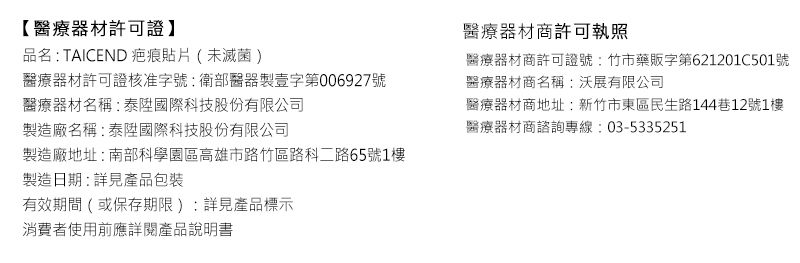 【醫療器材許可證】品名:TAICEND 疤痕貼片(未滅菌)醫療器材許可證核准字號:衛部醫器製壹字第006927號醫療器材商許可執照醫療器材商許可證號:竹市藥販字第621201C501號醫療器材商名稱:沃展有限公司醫療器材名稱:泰國際科技股份有限公司製造廠名稱:泰陞國際科技股份有限公司製造廠地址:南部科學園區高雄市路竹區路科二路65號1樓製造日期:詳見產品包裝有效期間(或保存期限):詳見產品標示消費者使用前應詳閱產品說明書醫療器材商地址:新竹市東區民生路144巷12號1樓醫療器材商諮詢專線:03-5335251