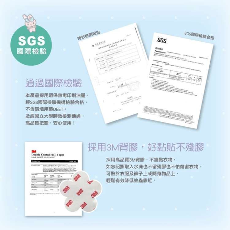 SGS國際檢驗時效報告通過國際檢驗本產品採用環保無毒印刷油墨經SGS國際檢驗機構檢驗合格不含環境用藥DEET,及經國立大學時效通過,高品質把關,安心使用!SGS國際檢驗合格SGSTest Double   3M採用3M背膠,好黏貼不殘膠採用高品質3M背膠,不纏黏衣物,如忘記撕取入水洗也不留殘膠也不怕傷害衣物。可貼於衣服及褲子上或隨身物品上,輕鬆有效降低蚊蟲靠近。3M3M3M3M