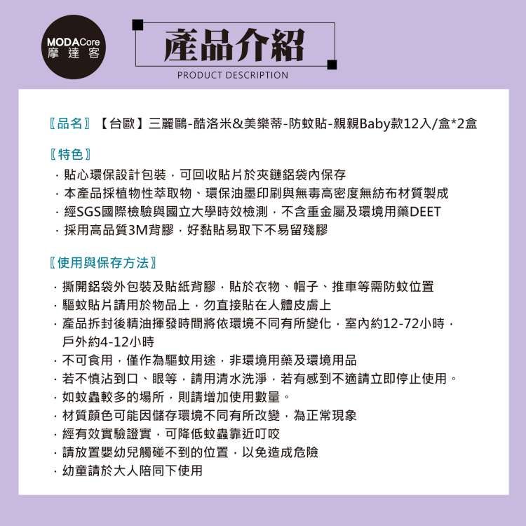 MODACore摩達客產品介紹PRODUCT DESCRIPTION〖品名【台歐】三麗鷗-酷洛米&amp;美樂蒂-防蚊貼-親親Baby款12入/盒*2盒〖特色貼心環保設計包裝可回收貼片於夾鏈保存本產品採植物性萃取物、環保油墨印刷與無毒高密度無紡布材質製成經SGS國際檢驗與國立大學時效檢測不含重金屬及環境用藥DEET採用高品質3M背膠好黏貼易取下不易留殘膠〖使用與保存方法〗撕開袋外包裝及貼紙背膠貼於衣物、帽子、推車等需防蚊位置驅蚊貼片請用於物品上勿直接貼在人體皮膚上產品拆封後精油揮發時間將依環境不同有所變化室內約12-72小時戶外約4-12小時不可食用僅作為驅蚊用途,非環境用藥及環境用品若不慎沾到口、眼等,請用清水洗淨,若有感到不適請立即停止使用。·如蚊蟲較多的場所,則請增加使用數量。材質顏色可能因儲存環境不同有所改變,為正常現象經有效實驗證實,可降低蚊蟲靠近叮咬請放置嬰幼兒觸碰不到的位置,以免造成危險·幼童請於大人陪同下使用