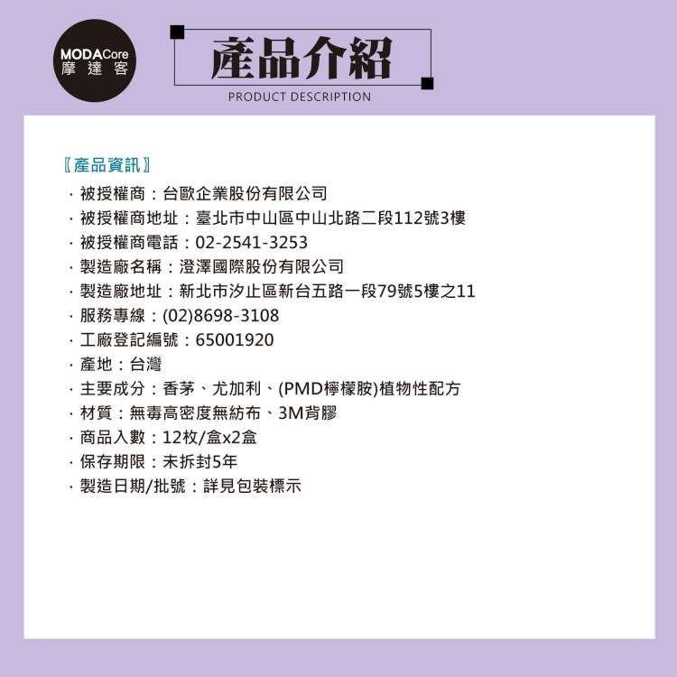 MODACore摩達客產品介紹PRODUCT DESCRIPTION產品資訊授權商:台歐企業股份有限公司被授權商地址:臺北市中山區中山北路二段112號3樓被授權商電話:02-2541-3253製造廠名稱:澄澤國際股份有限公司製造廠地址:新北市汐止區新台五路一段79號5樓之11服務專線:(02)8698-3108工廠登記編號:65001920產地:台灣主要成分:香茅、尤加利、(PMD檸檬胺)植物性配方材質:無毒高密度無紡布、3M背膠商品入數:12枚/盒x2盒·保存期限:未拆封5年製造日期/批號:詳見包裝標示