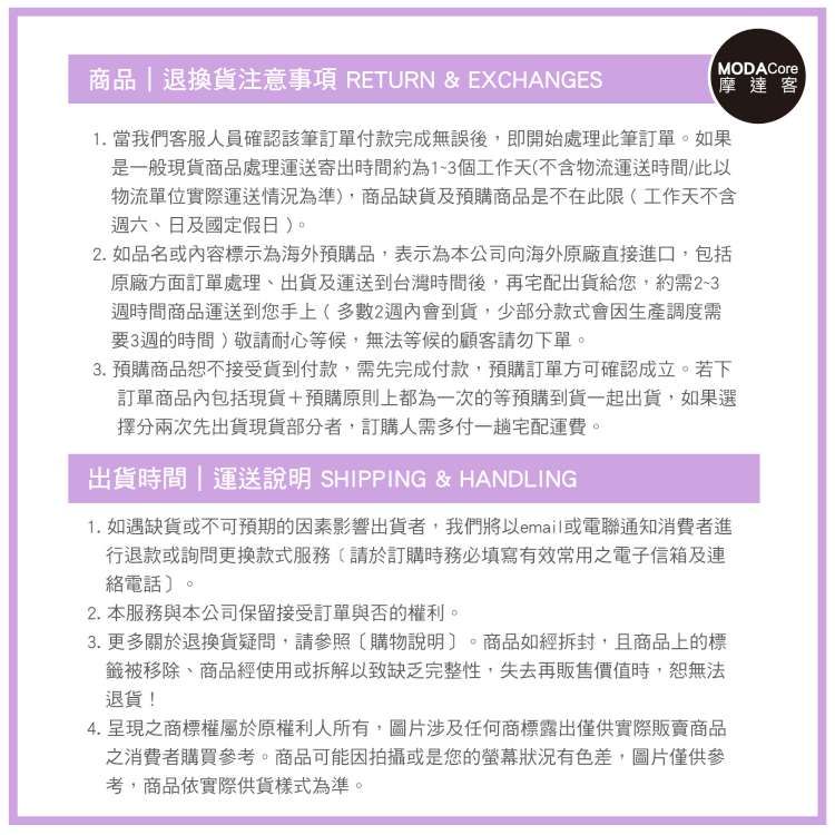 商品|退換貨注意事項 RETURN &amp; EXCHANGESMODACore摩達客1. 當我們客服人員確認該筆訂單付款完成無誤後即開始處理此筆訂單如果是一般現貨商品處理運送寄出時間約為13個工作天(不含物流運送時間此以物流單位實際運送情況為準)商品缺貨及預購商品是不在此限(工作天不含週六、日及國定假日)。2. 如品名或容標示為海外預購品,表示為本公司向海外原廠直接進口,包括原廠方面訂單處理、出貨及運送到台灣時間後,再宅配出貨給您,約需2-3週時間商品運送到您手上(多數2週內會到貨,少部分款式會因生產調度需要3週的時間)敬請耐心等候,無法等候的顧客請勿下單。3.預購商品恕不接受貨到付款,需先完成付款,預購訂單方可確認成立。若下訂單商品內包括現貨+預購原則上都為一次的等預購到貨一起出貨,如果選擇分兩次先出貨現貨部分者,訂購人需多付一趟宅配運費。出貨時間|運送說明 SHIPPING &amp; HANDLING1. 如遇缺貨或不可預期的因素影響出貨者,我們將以email或電聯通知消費者進行退款或詢問更換款式服務(請於訂購時務必填寫有效常用之電子信箱及連絡電話〕。2. 本服務與本公司保留接受訂單與否的權利。3.更多關於退換貨疑問,請參照購物說明。商品如經拆封,且商品上的標籤被移除、商品經使用或拆解以致缺乏完整性,失去再販售時,恕無法退貨!4. 呈現之商標權屬於原權利人所有,圖片涉及任何商標露出僅供實際販賣商品之消費者購買參考。商品可能因拍攝或是您的狀況有色差,圖片僅供參考,商品依實際供貨樣式為準。