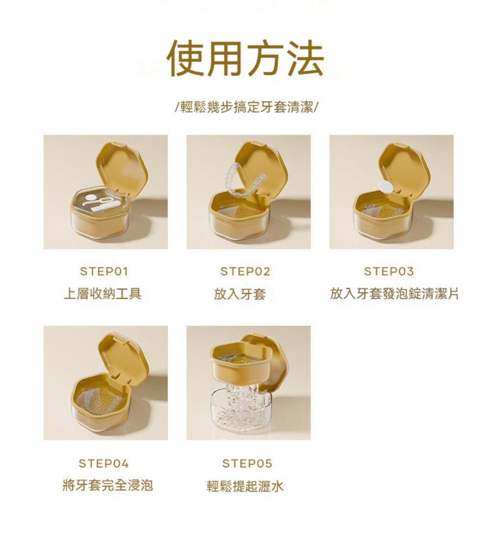 使用方法輕鬆幾步搞定牙套清潔/STEP01STEP02STEP03上層收納工具放入牙套放入牙套發泡錠清潔片STEP04STEP05將牙套完全浸泡輕鬆提起瀝水