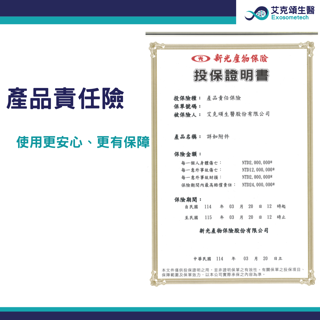 保險投保證明書產品責任險投保險種: 產品責任保險保單號碼:被保險人: 艾克頌生醫股份有限公司使用更安心、更有保障產品名稱: 如附件保險金額:每一個人身體傷亡:每一意外事故傷亡:每一意外事故財損:NTD2,000,000*NTD,000,000*NTD2,000,000*艾克頌生醫Exosometech保險期間內最高賠償責任: NTD24,000,000*保險期間:自民國 114  03 月 20  12 時起至民國 115  03月20日 12時止新光產物保險股份有限公司中華民國 114 年03月 20日立本文件僅供投保證明之用,並非證明保單之有效性。有關保單之投保項目、保障範圍及保單效力,以本公司實際承保之內容為準。