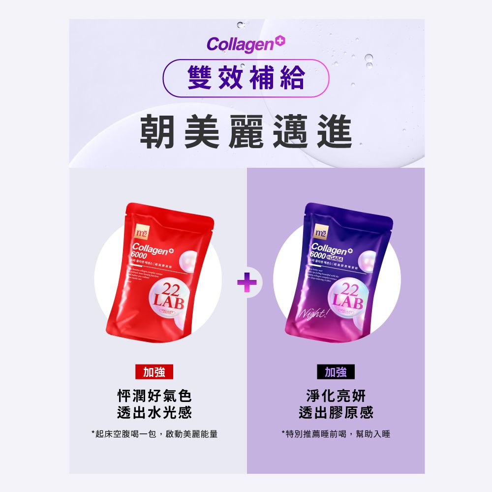 Collagen雙效補給朝美麗邁進Collagen6000 GABACollagen600022LAB+Night22LAB加強怦潤好氣色透出水光感*起床空腹喝一包,啟動美麗能量加強淨化亮妍透出膠原感*特別推薦睡前喝,幫助入睡