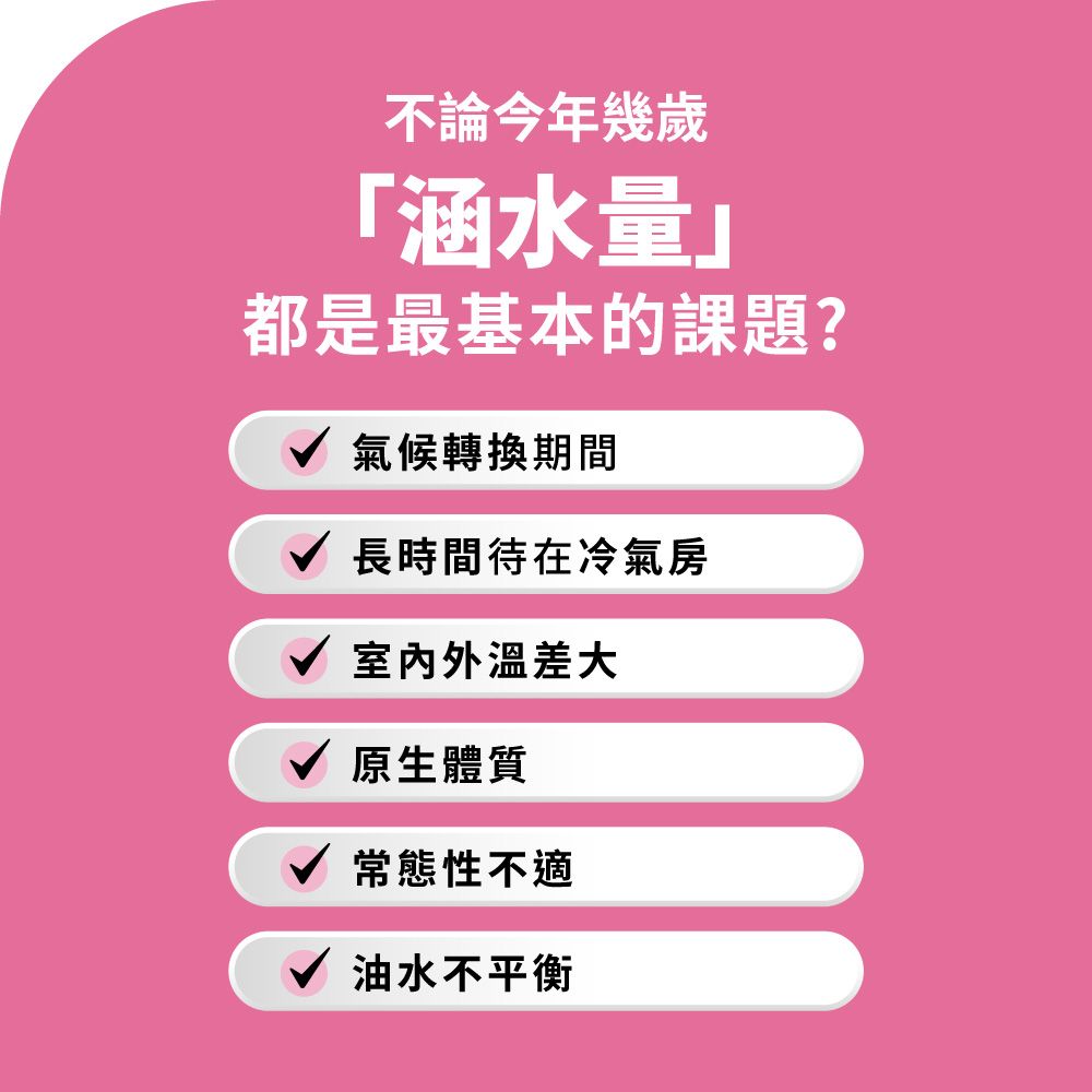 不論今年幾歲涵水量都是最基本的課題?√ 氣候轉換期間長時間待在冷氣房室內外溫差大原生體質常態性不適油水不平衡