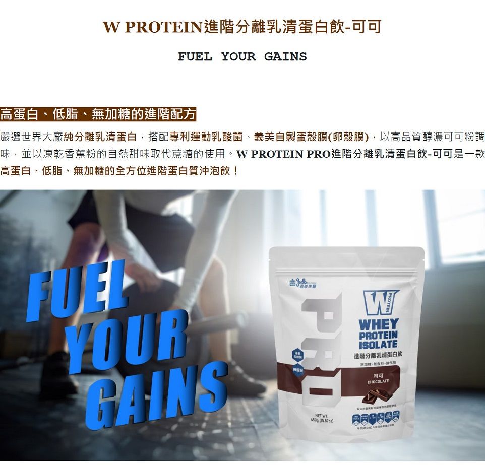 PROTEIN進階分離乳清蛋白飲-  高蛋白低脂的進階配方嚴選世界大廠純分離乳清蛋白搭配專利運動乳酸菌義美自製蛋殼膜卵殼膜,以高品質醇濃可可粉調味,並以凍乾香蕉粉的自然甜味取代蔗的使用。W PROTEIN PRO進階分離乳清蛋白飲-可可是一款高蛋白低脂、加糖的全方位進階蛋白質沖泡飲!FUELYOURGAINSPRONET WT450g ()WWHEYPROTEINISOLATE進階分離乳清蛋白飲加糖、無、無代糖可可CHOCOLATE