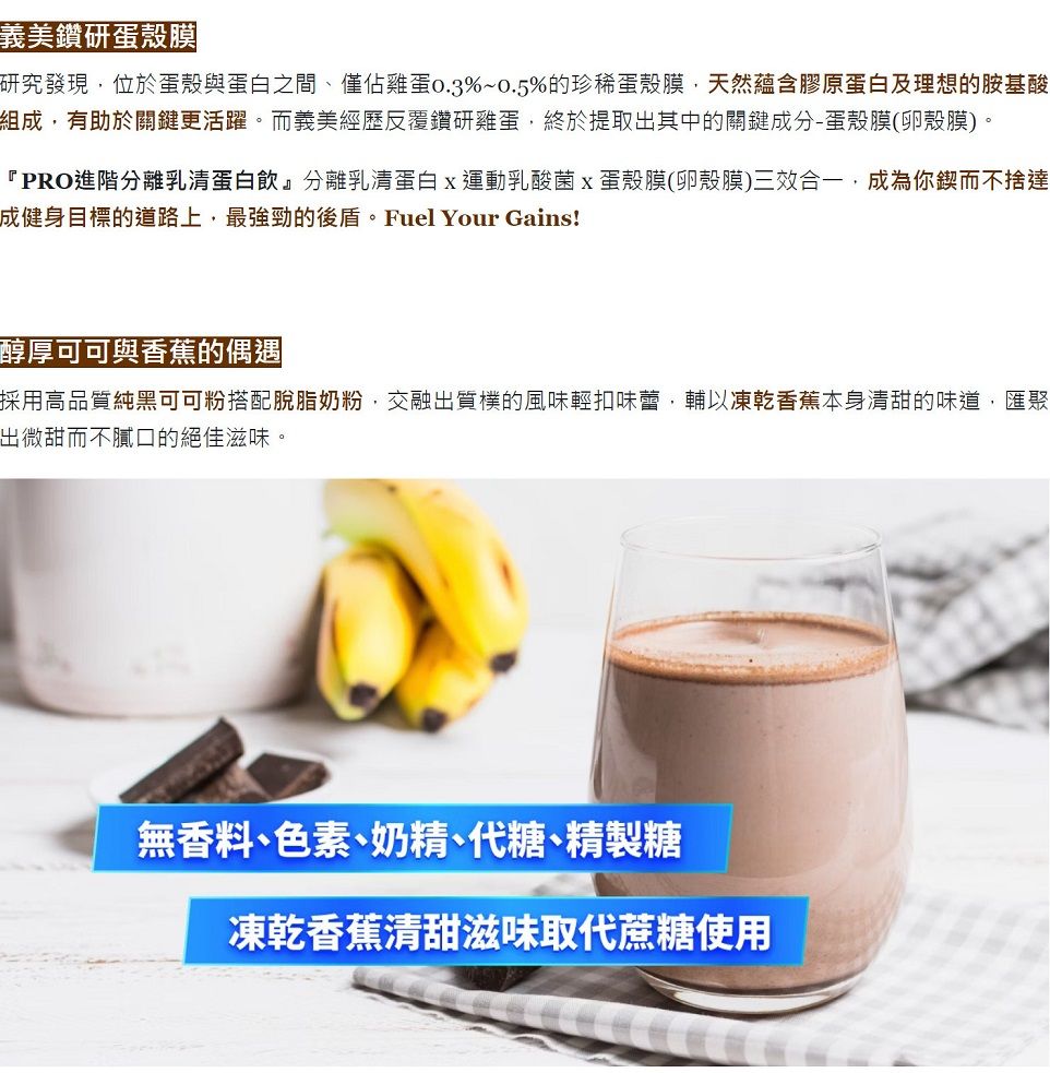 義美鑽研蛋殼膜研究發現位於蛋殼與蛋白之間僅佔雞蛋%~0.5%的珍稀蛋殼膜天然蘊含膠原蛋白及理想的胺基酸組成,有助於關鍵更活躍。而義美經歷反覆鑽研雞蛋,終於提取出其中的關鍵成分-蛋殼膜(卵殼膜)。『PRO進階分離乳清蛋白飲』分離乳清蛋白運動乳酸菌蛋殼膜(卵殼膜)三效合一,成為你鍥而不捨達成健身目標的道路上,最強勁的後盾。Fuel Your Gains!醇厚可可與香蕉的偶遇採用高品質純黑可可粉搭配脫脂奶粉,交融出質樸的風味輕扣味蕾,輔以凍乾香蕉本身清甜的味道,匯聚出微甜而不膩口的絕佳滋味。無香料色素、奶精、代糖、精製糖凍乾香蕉清甜滋味取代蔗糖使用