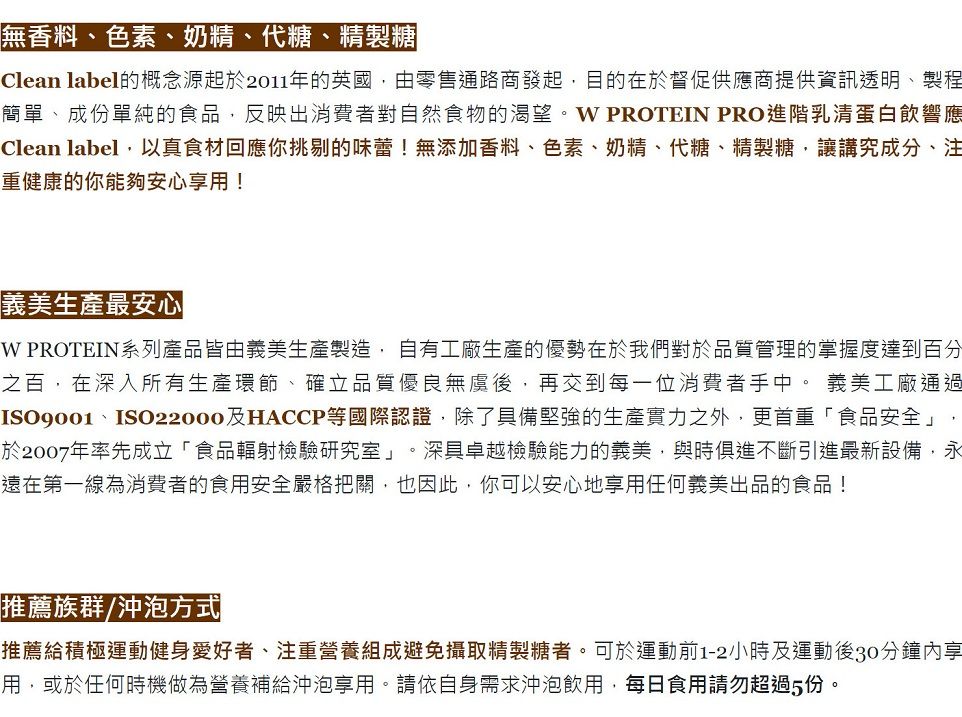無香料、色素、奶精、代糖、精製糖Clean label的概念源起於2011年的英國,由零售通路商發起,目的在於督促供應商提供資訊透明、製程簡單、成份單純的食品,反映出消費者對自然食物的渴望。 PROTEIN PRO進階乳清蛋白響應Clean label,以真食材回應你挑剔的味蕾!無添加香料、色素、奶精、代糖、精製糖,讓講究成分、注重健康的你能夠安心享用!義美生產最安心W PROTEIN系列產品皆由義美生產製造,自有工廠生產的優勢在於我們對於品質管理的掌握度達到百分之百,在深入所有生產環節、確立品質優良無後,再交到每一位消費者手中。 義美工廠通過ISO9001、ISO22000及HACCP等國際認證,除了具備堅強的生產實力之外,更首重「食品安全」,於2007年率先成立「食品輻射檢驗研究室」。深具卓越檢驗能力的義美,與時俱進不斷引進最新設備,永遠在第一線為消費者的食用安全嚴格把關,也因此,你可以安心地享用任何義美出品的食品!推薦族群/沖泡方式推薦給積極運動健身愛好者、注重營養組成避免攝取精製糖者。可於運動前1-2小時及運動後30分鐘內享用,或於任何時機做為營養補給沖泡享用。請依自身需求沖泡飲用,每日食用請勿超過5份。