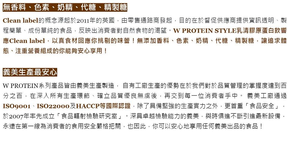 無香料、色素、奶精、代糖、精製糖Clean label的概念源起於2011年的英國,由零售通路商發起,目的在於督促供應商提供資訊透明、製程簡單、成份單純的食品,反映出消費者對自然食物的渴望。 PROTEIN STYLE乳清膠原蛋白飲響應Clean label,以真食材回應你挑剔的味蕾!無添加香料、色素、奶精、代糖、精製糖,讓追求體態、注重營養組成的你能夠安心享用!義美生產最安心W PROTEIN系列產品皆由義美生產製造,自有工廠生產的優勢在於我們對於品質管理的掌握度達到百分之百,在深入所有生產環節、確立品質優良無後,再交到每一位消費者手中。 義美工廠通過ISO9001、ISO22000及HACCP等國際認證,除了具備堅強的生產實力之外,更首重「食品安全」,於2007年率先成立「食品輻射檢驗研究室」。深具卓越檢驗能力的義美,與時俱進不斷引進最新設備,永遠在第一線為消費者的食用安全嚴格把關,也因此,你可以安心地享用任何義美出品的食品!