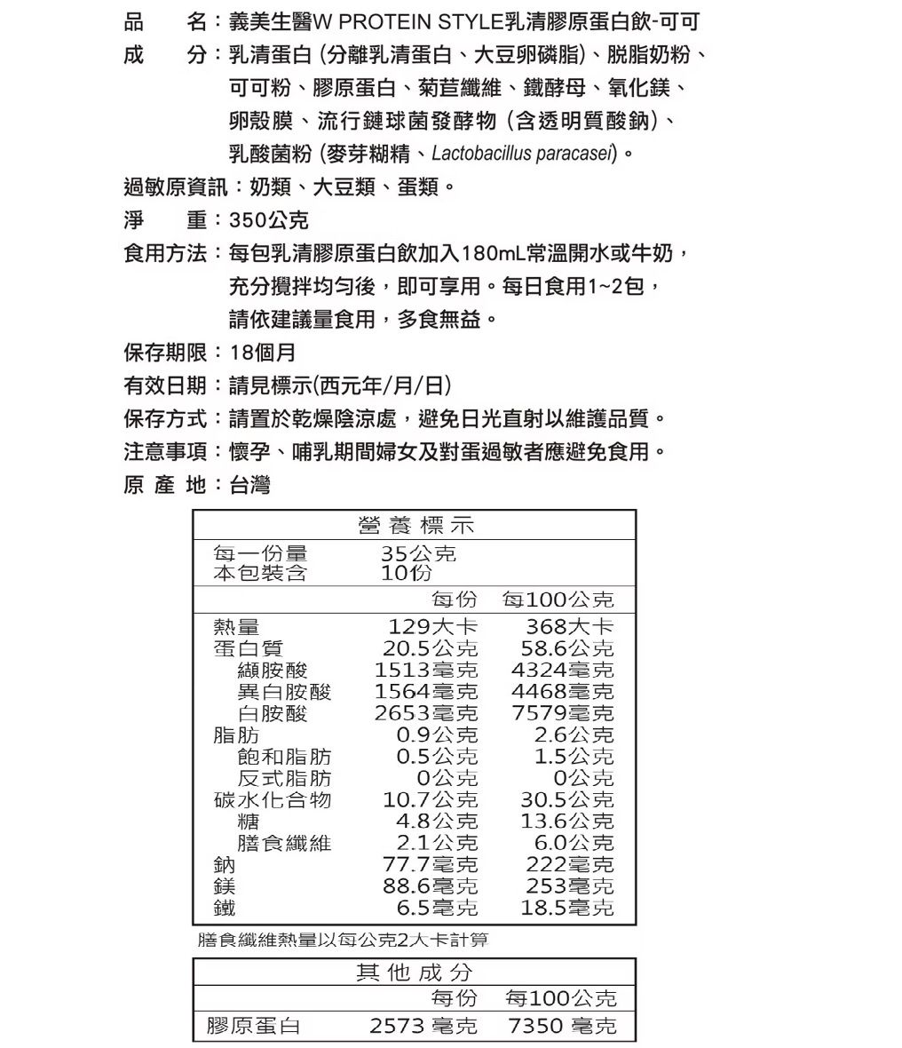 名:義美生W PROTEIN STYLE乳清膠蛋白飲-可可分:乳清蛋白(分離乳清蛋白、大豆卵磷脂)、奶粉、可可粉、膠原蛋白、菊苣纖維、酵母、氧化、卵殼膜、流行鏈球菌發酵物(含透明質酸)、乳酸菌粉(麥芽糊精、Lactobacillus paracasei)。過敏原資訊:奶類、大豆類、蛋類。淨 重:350公克食用方法:每包乳清膠原蛋白飲加入180mL常溫開水或牛奶,充分後,即可享用。每日食用1~2包,請依建議量食用,多食無益。保存期限:18個月有效日期:請見標示(西元年/月/日)保存方式:請置於乾燥陰涼處,避免日光直射以維護品質。注意事項:懷孕、哺乳期間婦女及對蛋過敏者應避免食用。原  地:台灣每一份量本包裝含營養標示35公克每份每100公克熱量129368大卡蛋白質20.5公克58.6公克纈胺酸1513毫克4324毫克異白胺酸白胺酸1564毫克4468毫克2653毫克7579毫克脂肪0.9公克2.6公克飽和脂肪0.5公克1.5公克反式脂肪碳水化合物糖0公克0公克10.7公克30.5公克4.8公克13.6公克膳食纖維2.1公克6.0公克鈉鎂鐵77.7毫克222毫克88.6毫克253毫克6.5毫克18.5毫克膳食纖維熱量以每公克2大卡計算其他成分每份每100公克膠原蛋白2573毫克7350毫克