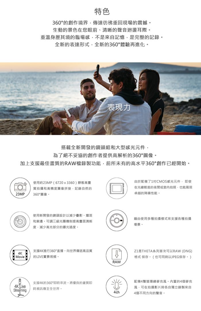 特色360創作境界傳達彷彿重回現場的震撼生動的景色在您眼前、清晰的聲音迴盪耳際重溫身歷其境的臨場感不是來自記憶是完整的記錄全新的表達形式全新的360°體驗再進化表現力搭載全新開發的鏡頭組和大型元件為了絕不妥協的創作者提供高解析的360°加上支援最佳的RAW檔錄製功能前所未有的高水平360°創作已經開始23MP使用約23MP(6720x3360)靜態高畫質拍攝和高精圖像拼接,記錄自然的360°圖像由於配備了1CMOS感光元件,使在光線較差的夜間或室內拍照,也能展現卓越的降噪性能。使用新開發的鏡頭設計以減少影、耀斑和。三級光圈機制提高清晰度,減少高光部分的曝光過度。支援4K進行360°直播,向世界傳送高品質4KMovie的LIVE實景視頻。RAW支援4K的360°即時串流。將優良的畫質即4K Live時視訊傳至全世界。Streaming4ch藉由使用多種拍攝模式來支援各種拍攝場景。Z1是THETA系列首次可以RAW (DNG)格式 保存。(也可同時以JPEG保存)配備4聲道環繞麥克風的4個麥克風,可在拍攝影片時各自獨立錄製來自4個不同方向的聲音。