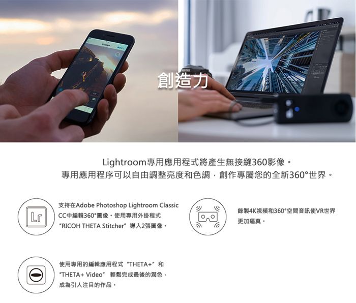 創造力Lightroom專用應用程式將產生無接縫360影像專用應用程序可以自由調整亮度色調創作專屬您的全新360°世界支持在Adobe Photoshop Lightroom ClassicLrCC中編輯360°圖像使用專用外掛程式RICOH THETA Stitcher張圖像。使用專用的編輯應用程式 THETA+和THETA+ Video 輕鬆完成最後的潤色,成為引人注目的作品。錄製4K視頻和360°空間音訊使VR世界更加逼真。