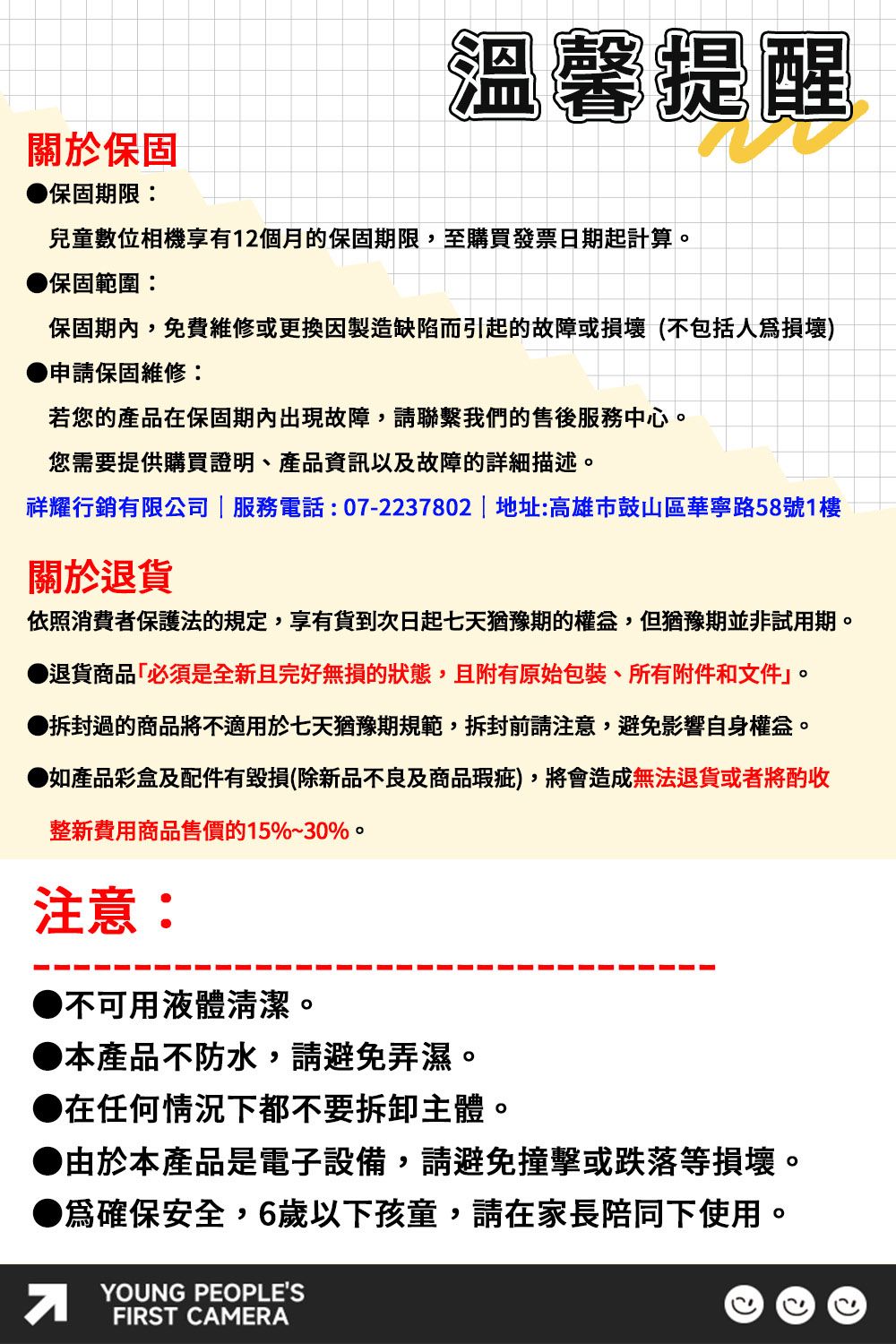 關於保固保固期限:溫馨提醒兒童數位相機享有12個月的保固期限,至購買發票日期起計算保固範圍:保固期內,免費維修或更換製造缺陷而引起的故障或損壞(不包括人損壞)申請保固維修:若您的產品在保固期內出現故障,請聯繫我們的售後服務中心。您需要提供購買證明產品資訊以及故障的詳細描述。祥耀行銷有限公司  服務電話:07-2237802 | 地址:高雄市鼓山區華寧路58號1樓關於退依照消費者保護法的規定,享有貨到次日起七天猶豫期的。但猶豫期並非試用期。退貨商品必須是全新且完好無損的狀態,且附有原始包裝、所有附件和文件。拆封過的商品將不適用於七天猶豫期規範,拆封前請注意,避免影響自身權益。如產品彩盒及配件有毀損(除新品不良及商品瑕疵),將會造成無法退貨或者將酌收整新費用商品售價的15%~30%。注意:不可用液體清潔。●本產品不防水,請避免弄濕。●在任何情況下都不要拆卸主體。●由於本產品是電子設備,請避免撞擊或跌落等損壞。●為確保安全,6歲以下孩童,請在家長陪同下使用。YOUNG PEOPLESFIRST CAMERA