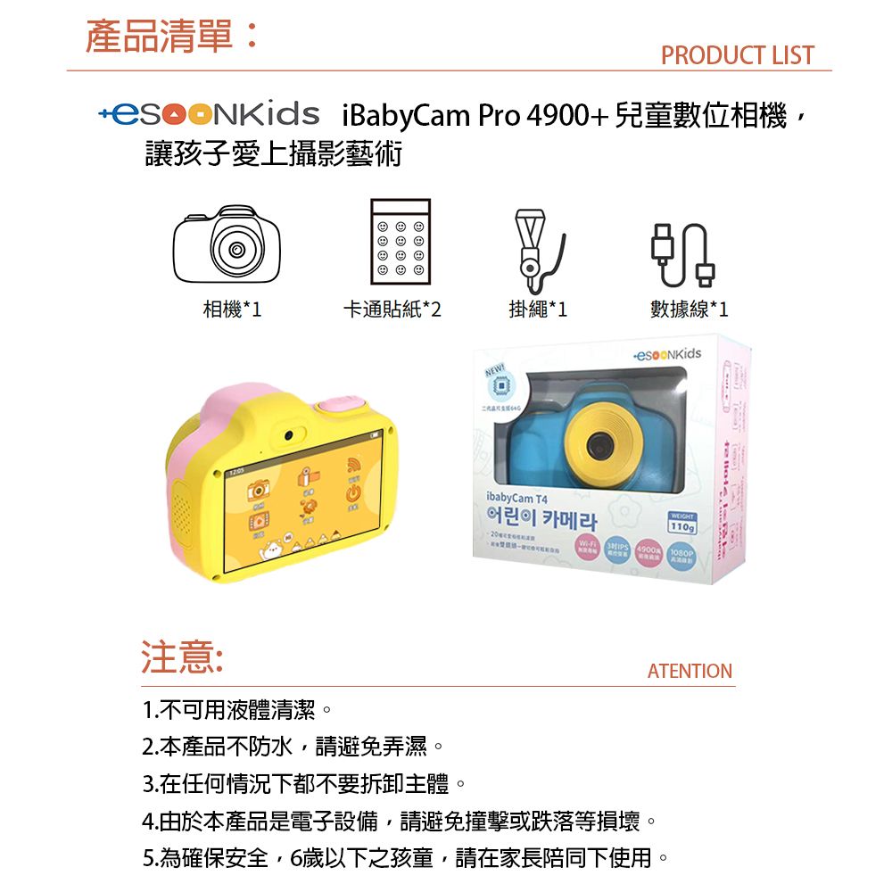 產品清單:PRODUCT LIST iBabyCam Pro 4900+兒童數位相機,讓孩子愛上攝影藝術       ©相機*1卡通貼紙*2掛繩*1數據線*1注意:1.不可用液體清潔。2. 本產品不防水,請避免弄濕。3.在任何情況下都不要拆卸主體。NEWibabyCam T4WEIGHT어린이 카메라110g 1080P4.由於本產品是電子設備,請避免撞擊或跌落等損壞。5.為確保安全,6歲以下之孩童,請在家長陪同下使用。ATENTION