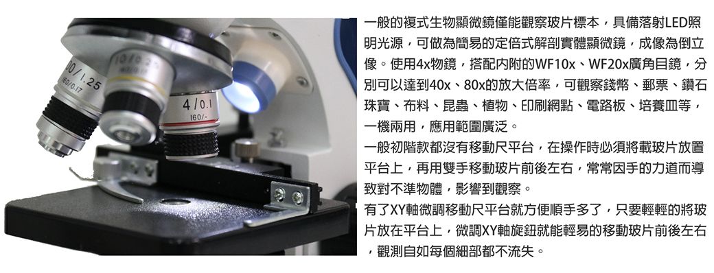 1.254/160/-一般生物顯微鏡僅能觀察玻片標本具備落射LED照明光源,可做為簡易定倍式解剖實體顯微鏡,成像為倒立像。使用4x物鏡,搭配的WF10xWF20x廣角目鏡,分別可以達到40x的放大倍率,可觀察錢幣郵票、鑽石珠寶、布料、昆蟲、植物、印刷網點、電路板、培養皿等,一機兩用,應用範圍廣泛。一般初階款都沒有移動尺平台,在操作時必須將載玻片放置平台上,再用雙手移動玻片前後左右,常常因手的力道而導致對不準物體,影響到觀察。有了XY軸微調移動尺平台就方便順手多了,只要輕輕的將玻片放在平台上,微調XY軸旋鈕就能輕易的移動玻片前後左右,觀測自如每個細部都不流失。