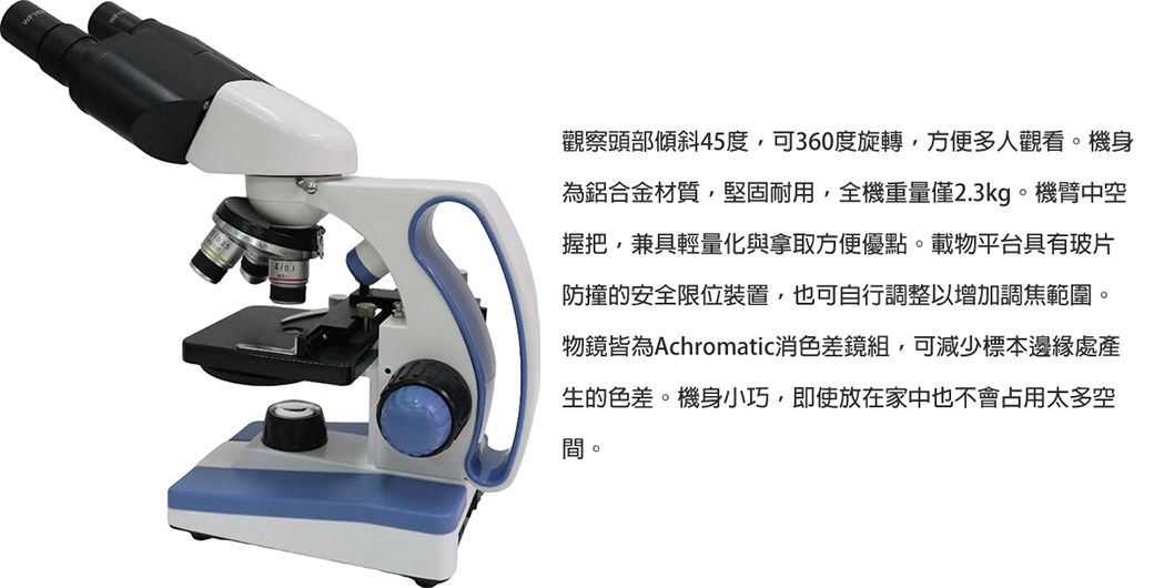 4觀察頭部傾斜45度,可360度旋轉,方便多人觀看。機身為鋁合金材質,堅固耐用,全機重量僅2.3kg。機臂中空握把,兼具輕量化與拿取方便優點。載物平台具有玻片防撞安全限位裝置,也可自行調整以增加調焦範圍。物鏡皆為Achromatic消色差鏡組,可減少標本邊緣處產生的色差。機身小巧,即使放在家中也不會占用太多空間。