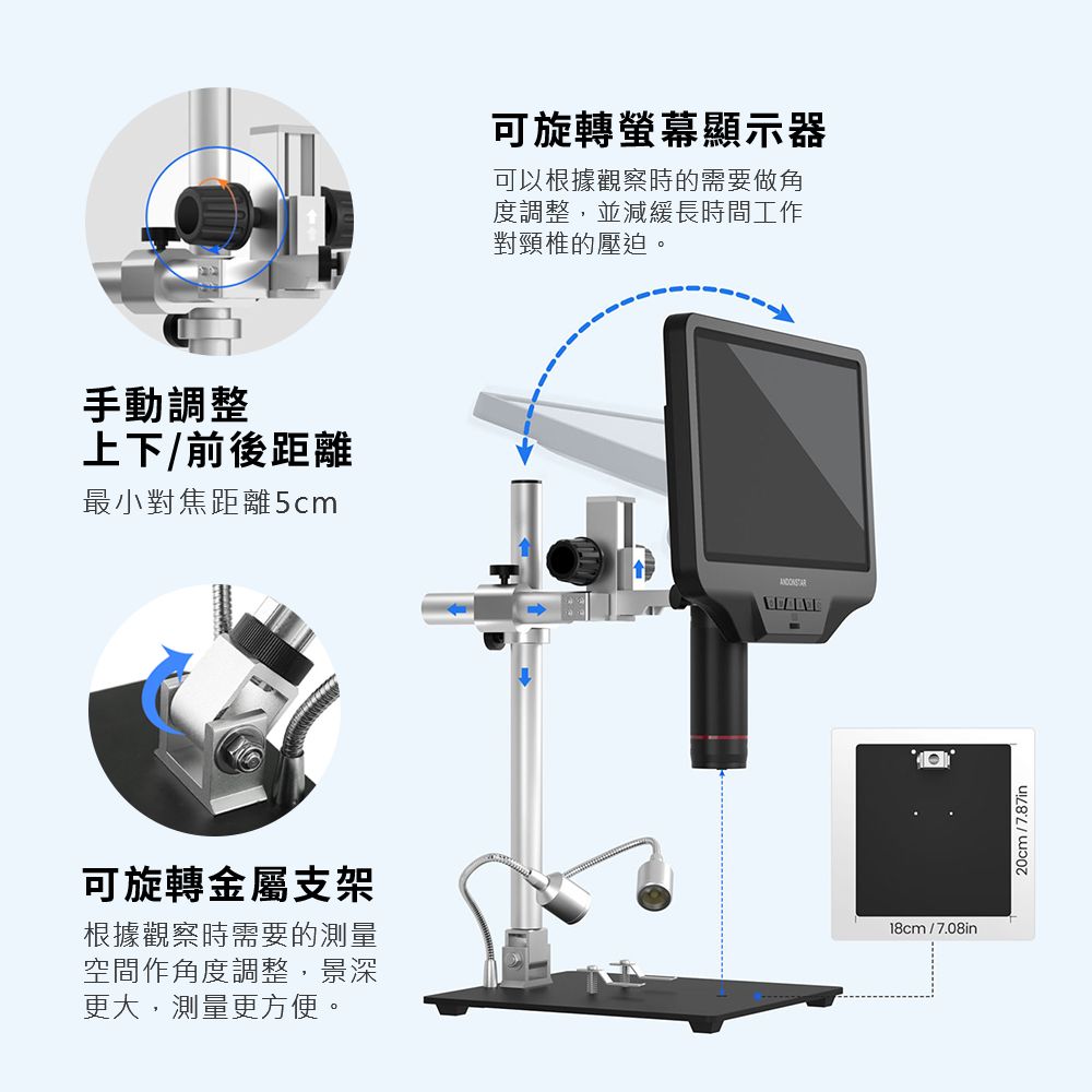 手動調整上下/前後距離最小對焦距離5cm可旋轉金屬支架根據觀察時需要的測量空間作角度調整,景深更大,測量更方便。可旋轉螢幕顯示器可以根據觀察時的需要做角度調整,並減緩長時間工作對頸椎的壓迫。18cm/7.08in20cm/7.87in