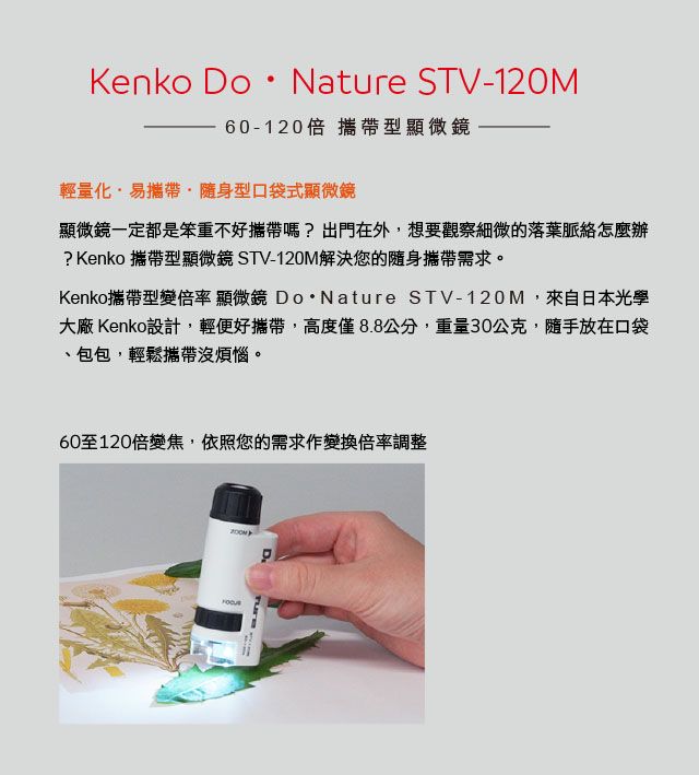 Kenko DoNature STV-120M60-120倍 攜帶型顯微鏡輕量化易攜帶 隨身型口袋式顯微鏡顯微鏡一定都是笨重不好攜帶嗎?出門在外想要觀察細微的落葉脈絡怎麼辦?Kenko 攜帶型顯微鏡 STV-120M解決您的隨身攜帶需求。Kenko攜帶型變倍率 顯微鏡 DoNature STV-120M,來自日本光學大廠 Kenko設計,輕便好攜帶,高度僅8.8,重量30公克,隨手放在口袋包包,輕鬆攜帶沒煩惱。60至120倍變焦,依照您的需求作變換倍率調整