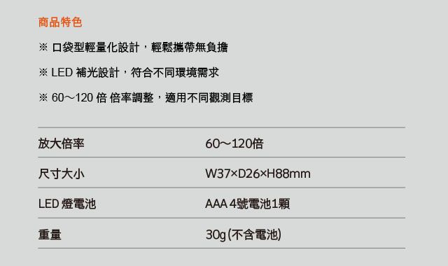 商品特色 口袋型輕量化設計,輕鬆攜帶無負擔※ LED 補光設計,符合不同環境需求※ 60120 倍 倍率調整,適用不同觀測目標放大倍率尺寸大小LED 燈電池重量60~120W3726H88mmAAA 4號電池1顆30g(不含電池)