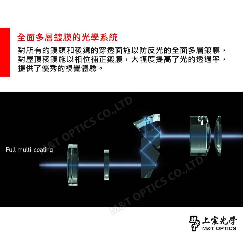 全面多層鍍膜的光學系統對所有的鏡頭和稜鏡的穿透面施以防反光的全面多層鍍膜對屋頂稜鏡施以相位補正鍍膜,大幅度提高了光的透過率,提供了優秀的視覺體驗。  OPTICS CO,LTDFull multi-coating OPTICS CO.,LTD上宸光學M&T OPTICS