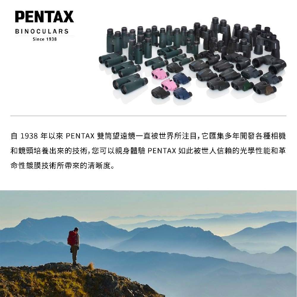 PENTAXBINOCULARSSince 1938 1938 年以來 PENTAX 雙筒望遠鏡一直被世界所注目,匯集多年開發各種相機和鏡頭培養出來的技術,您可以親身體驗 PENTAX 如此被世人信賴的光學性能和革命性鍍膜技術所帶來的清晰度。