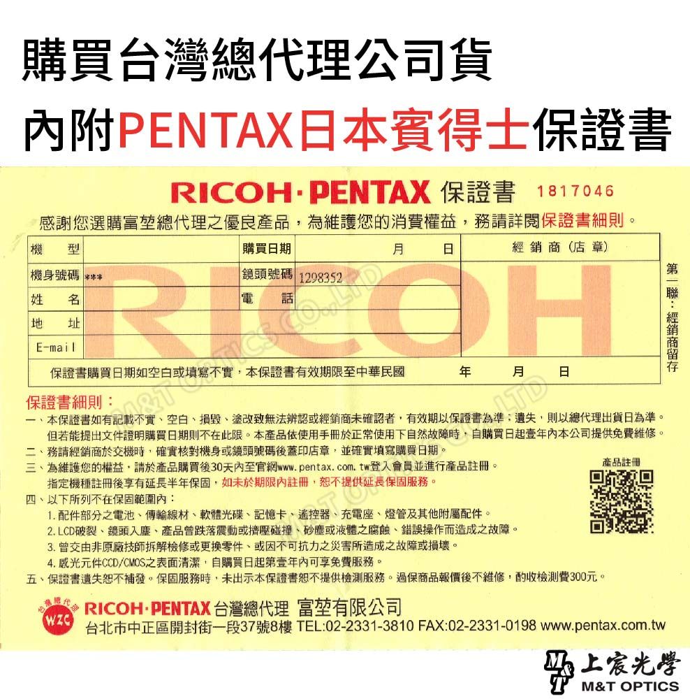 購買台灣總代理公司貨內附PENTAX賓得士保證書RICOHPENTAX 保證書 1817046感謝您選購富堃總代理優良產品,為維護您的消費權益,務請詳閱保證書細則。機型機身號碼 購買期日鏡頭號碼 1298352經銷商(店 章)姓 地 址E-mail保證書購買日期如空白或填寫不實,本保證書有效期限至中華民國年月日保證書細則:本保證書如有記載不實空白損毀、塗改致無法辨認或經銷商未確認者,有效期以保證書為準遺失,則以總代理出貨日為準。但若能提出文件證明購買日期則不在此限。本產品使用手冊於正常使用下自然故障時,自購買日起壹本公司提供免費維修。二、務請經銷商於交機時,確實核對機身或鏡頭號碼後蓋印店章,並確實填寫購買日期。三、為維護您的權益,請於產品購買後30天內至官網www.pentax.com.tw登入會員並進行產品註冊。指定機種註冊後享有延長半年保固,如未於期限內註冊,恕不提供延長保固服務。四、以下所列不在保固範圍內:1. 配件部分之電池、傳輸線材、軟體光碟、記憶卡、遙控器、充電座、燈管及其他附屬配件。2. LCD破裂、鏡頭入塵、產品曾跌落震動或擠壓碰撞、砂塵或液體之腐蝕、錯誤操作而造成之故障。3. 曾交由非原廠技師拆解檢修或更換零件、或因不可抗力之災害所造成之故障或損壞。4.感光元件CCD/CMOS之表面清潔,自購買日起第壹年內可享免費服務。五、保證書遺失恕不補發。保固服務時,未出示本保證書恕不提供檢測服務。過保商品報價後不維修,酌收檢測費300元。 RICOH PENTAX 台灣總代理 富堃有限公司產品註冊台北市中正區開封街一段37號8樓TEL:02-2331-3810 FAX:02-2331-0198 www.pentax.com.tw上M&T OPTICS