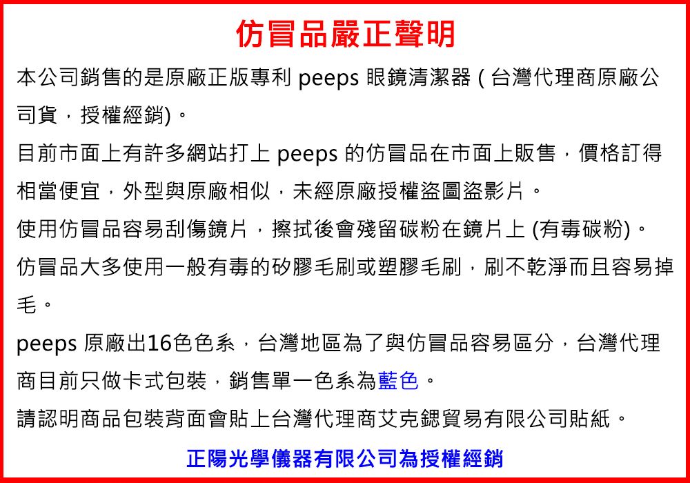 仿冒品嚴正聲明本公司銷售的是原廠正版專利 peeps 眼鏡清潔器(台灣代理商原廠公司貨,授權經銷)。目前市面上有許多網站打上 peeps 的仿冒品在市面上販售,價格訂得相當便宜,外型與原廠相似,未經原廠授權圖盜影片。使用仿冒品容易刮傷鏡片,擦拭後會殘留碳粉在鏡片上 (有毒碳粉)。仿冒品大多使用一般有毒的矽膠毛刷或塑膠毛刷,刷不乾淨而且容易掉毛。peeps 原廠出16色色系,台灣地區為了與仿冒品容易區分,台灣代理商目前只做卡式包裝,銷售單一色系為藍色。請認明商品包裝背面會貼上台灣代理商艾克貿易有限公司貼紙。正陽光學儀器有限公司為授權經銷