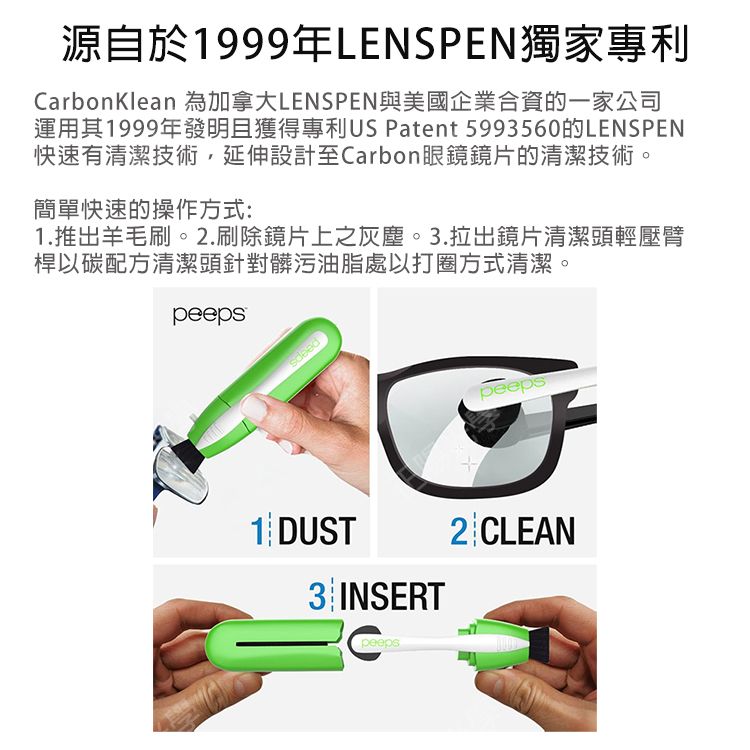 源自於1999年LENSPEN獨家專利CarbonKlean 為加拿大LENSPEN與美國企業合資的一家公司運用其1999年發明且獲得專利US Patent 5993560的LENSPEN快速有清潔技術延伸設計至Carbon眼鏡鏡片的清潔技術。簡單快速的操作方式:1.推出羊毛刷。2.刷除鏡片上之灰塵。3.拉出鏡片清潔頭輕壓臂桿以碳配方清潔頭針對髒污油脂處以打圈方式清潔。peeps1 DUST3 INSERTpeepspeeps2CLEAN