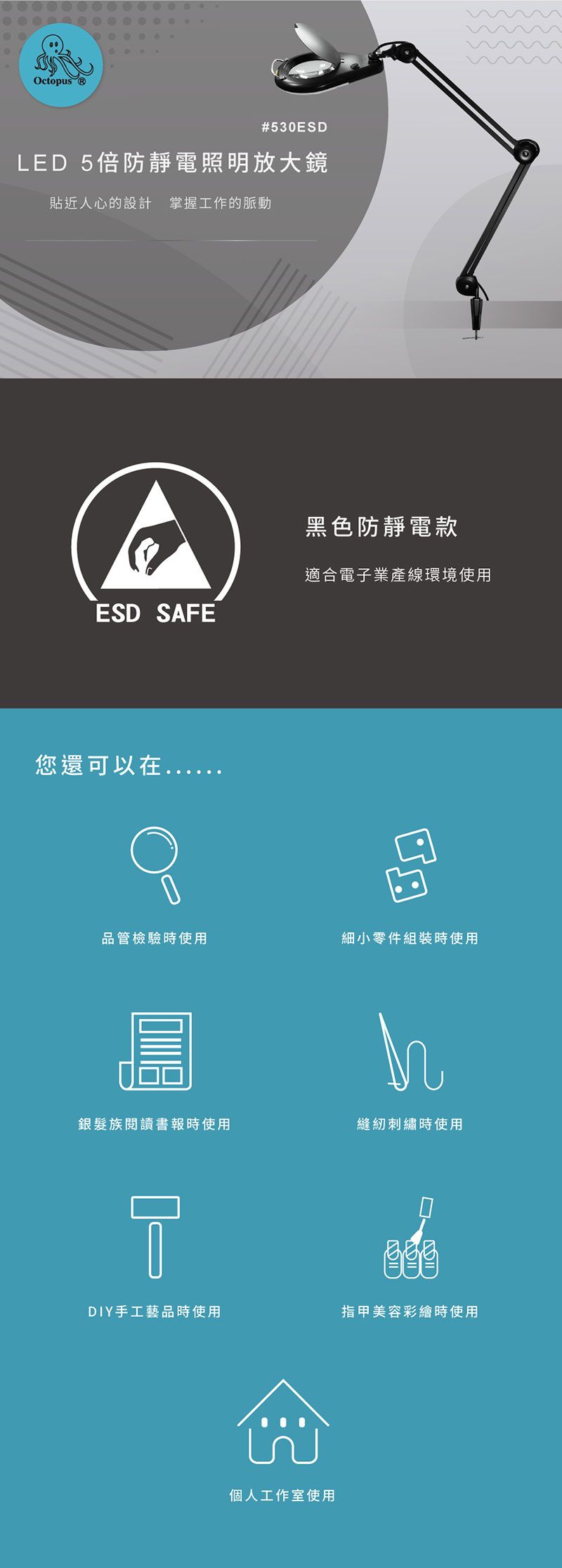 Octopus #530ESDLED 5倍防靜電照明放大鏡貼近人心的設計 掌握工作的脈動黑色防靜電款適合電子業產線環境使用ESD SAFE您還可以在品管檢驗時使用細小零件組裝時使用銀髮族閱讀書報時使用縫紉刺繡時使用DIY手工藝品時使用指甲美容彩繪時使用個人工作室使用