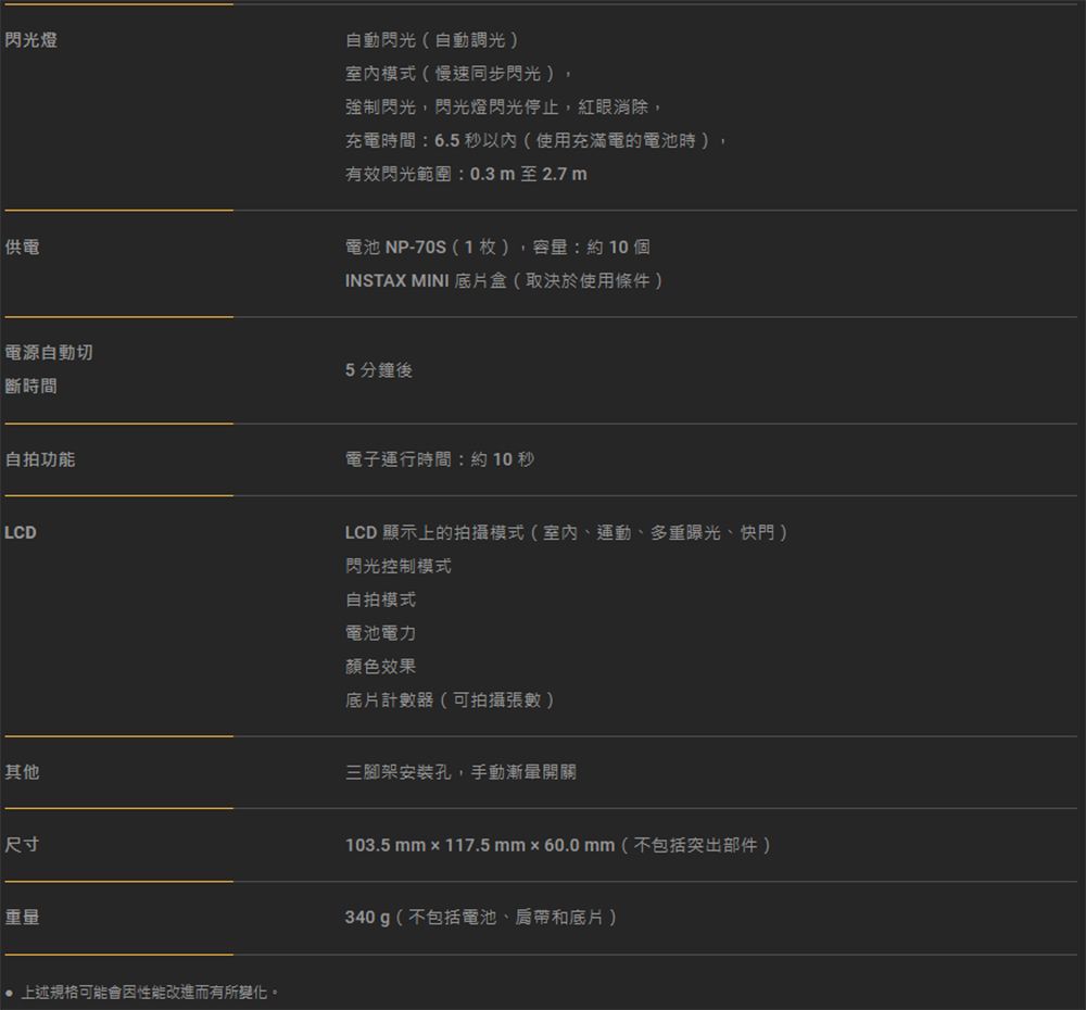 閃光燈自動閃光(自動調光)模式(慢速同步閃光 )強制閃光,閃光燈閃光停止,紅眼消除,充電時間:6.5秒以內(使用充滿電的電池時),有效閃光範圍:0.3m至2.7m供電電池 NP-70S(1枚),容量:約10個INSTAX MINI 底片盒(取決於使用條件)電源自動切5分鐘後斷時間自拍功能LCD其他尺寸重量 上述規格可能會性能改進而有所變化。電子運行時間:約10秒LCD 顯示上的拍攝模式(室內、運動、多重曝光、快門)閃光控制模式自拍模式電池電力顏色效果底片計數器(可拍攝張數 )三腳架安裝孔,手動漸開關103.5 mm  117.5 mm×60.0 mm(不包括突出部件)340g(不包括電池、肩帶和底片)