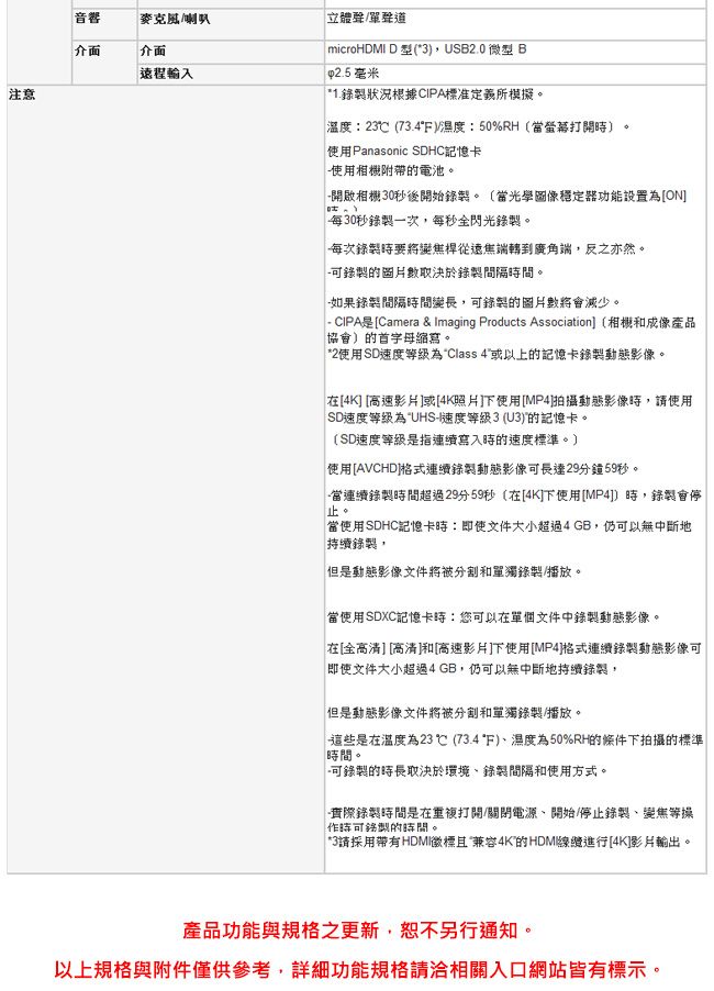 注意音響麥克風/介面介面遠程輸入立體聲/聲道 microHDMI D 型3,USB2.0 微型 B 毫米*1.狀況根據CIPA標准定義所模擬。溫度:23 (73.4/濕度:50%RH(當打開)。使用Panasonic SDHC記憶卡使用附帶的電池。開啟相機30秒後開始錄製。(當光學圖像穩定器功能設置[ON每30秒錄製一次,每秒全閃光錄製。每次錄製要將變桿從遠焦端轉到廣角端,反之亦然。錄製的圖片數取決於錄製間隔時間。如果錄製間隔時間變長,錄製的圖片數將會減少。 - CIPA是[Camera &amp; Imaging Products Association (相機和成像產品協會)的首字母縮寫。*2使用SD速度為Class 4或以上的記憶卡錄製動態影像。在[4K] [高速]或[4K照片]下使用[MP4]拍攝動態影像時,使用SD速度等級為 UHS-I速度等級3 ()的記憶卡。(SD速度等級是指連續寫入時的速度標準。)使用[AVCHD]連續錄製動態影像可長達29分鐘59秒。當連續錄製時間超過29分59秒(在[4K]下使用[MP4]]時,錄製會停止。當使用SDHC記憶卡時:文件大小超過4GB,仍可以無中斷地持續錄製,但是動態影像文件將被分割和單獨錄製/播放。當使用SDXC記憶卡時:您可以在單個文件中錄製動態影像。在[全高清][高清]和[高速影片]下使用[MP4]格式連續錄製動態影像可即使文件大小超過4GB,仍可以無中斷地持續錄製,但是動態影像文件將被分割和單獨錄製/播放。這些是在溫度為23℃ (73.4F)濕度為50%RH的條件下拍攝的標準「時間。-可錄製的時長取決於環境、錄製間隔和使用方式。「實際錄製時間是在打開/關閉電源、開始/停止錄製、變焦等操「時可錄製的時間。 *3請採用帶有HDMI標且兼容4K的HDMI線續進行[4K]影片輸出。產品功能與規格之更新,恕不另行通知。以上規格與附件僅供參考,詳細功能規格請洽相關入口網站皆有標示。