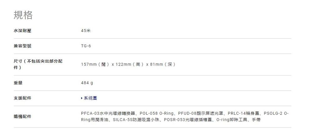 規格水深耐壓45米兼容型號TG-6尺寸(不包括突出部分配件)重量支援配件隨機配件157mm()x122mm(高)x81mm(深)484 g系統PFCA-03水中光纖線轉換器、POL-058 Ring、PFUD-08顯示屏遮光罩、PRLC-14機身蓋、PSOLG-2 O-Ring用潤滑油、SILCA-5S防潮吸濕小珠、POSR-053光纖線插槽蓋、O-ring卸除工具、手帶