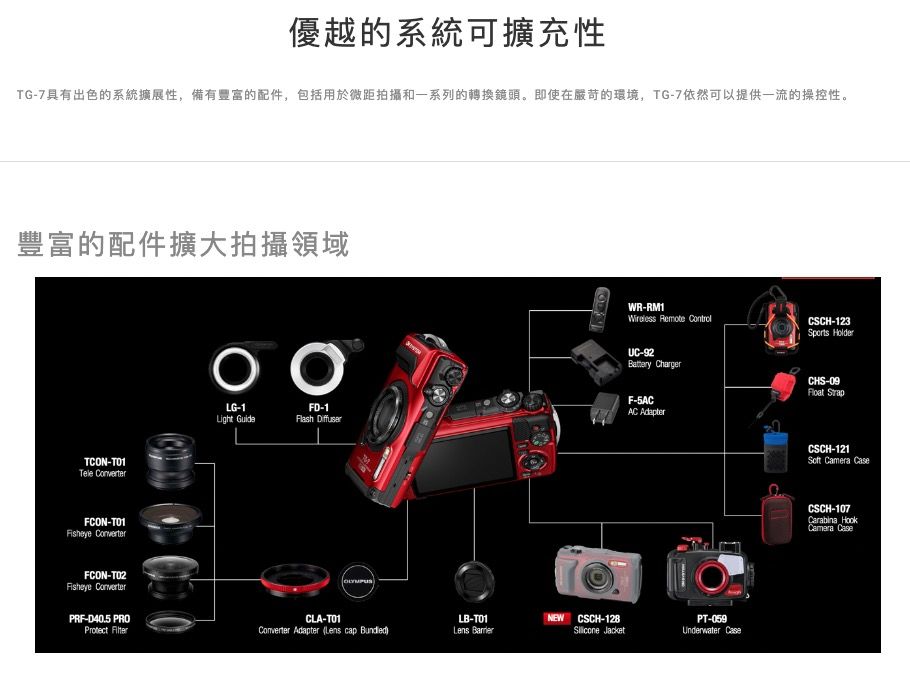 優越的系統可擴充性TG7具有出色的系統擴展性,備有豐富的配件,包括用於微距拍攝和一系列的轉換鏡頭。即使在嚴苛的環境,TG-7依然可以提供一流的操控性。豐富的配件擴大拍攝領域-Tele ConverterFCON-Fisheye ConverterFCON-Fisheye ConverterPRF-D40.5 Protect LG-1FD-1Light GuideFlash OLYMPUSCLA-T01Converter Adapter ( cap )LB-T01Lens NEW CSCH-128 JacketWR-RM1Wireless Remote ControlUC-92Battery ChargerF-5ACAC AdapterPT-059Underwater CSCH-123Sports HolderCHS-09 StrapCSCH-121Soft Camera CaseCSCH-107Carabina HookCamera Case