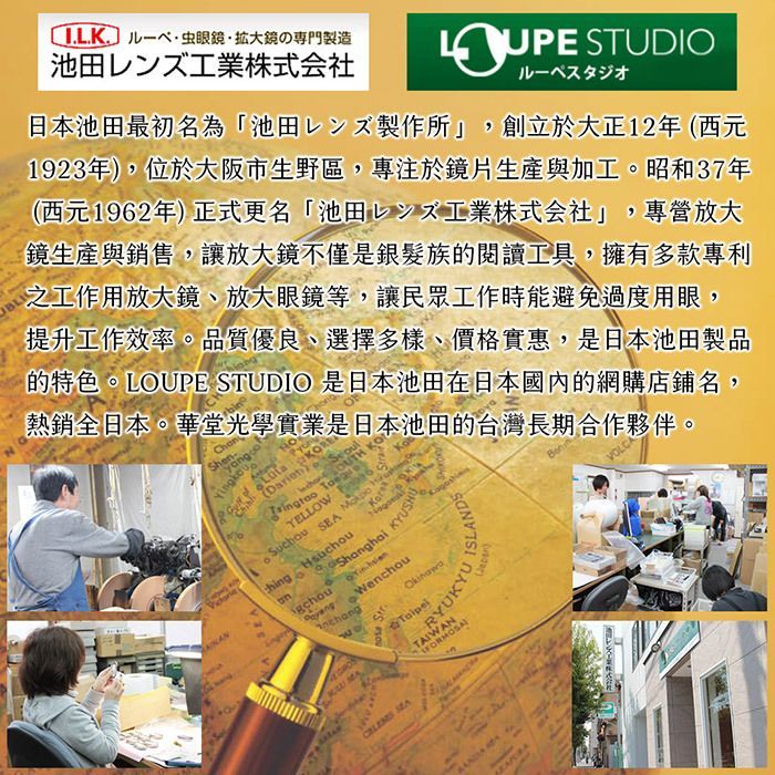 の專門製造レンズ工業株式会社 STUDIO才日本池田最初名為「池田製作所創立於大正12年西元1923年),位於大阪市生野區,專注於鏡片生產與加工。昭和37年(西元1962年)正式更名「池田工業株式会社」,專營放大鏡生產與銷售,讓放大鏡不僅是銀髮族的閱讀工具,擁有多款專利之工作用放大鏡、放大眼鏡等,讓民眾工作時能避免過度用眼,提升工作效率。品質優良、選擇多樣、價格實惠,是日本池田製品的特色。LOUPE STUDIO 是日本池田在日本國內的網購店鋪名,熱銷全日本。華堂光學實業是日本池田的台灣長期合作夥伴。Shene( KO YELLOW   SEA   gchouShanghai  MAWenchouOkinawaRYUKYUTAIWANFORMOSA SEAVOLCA