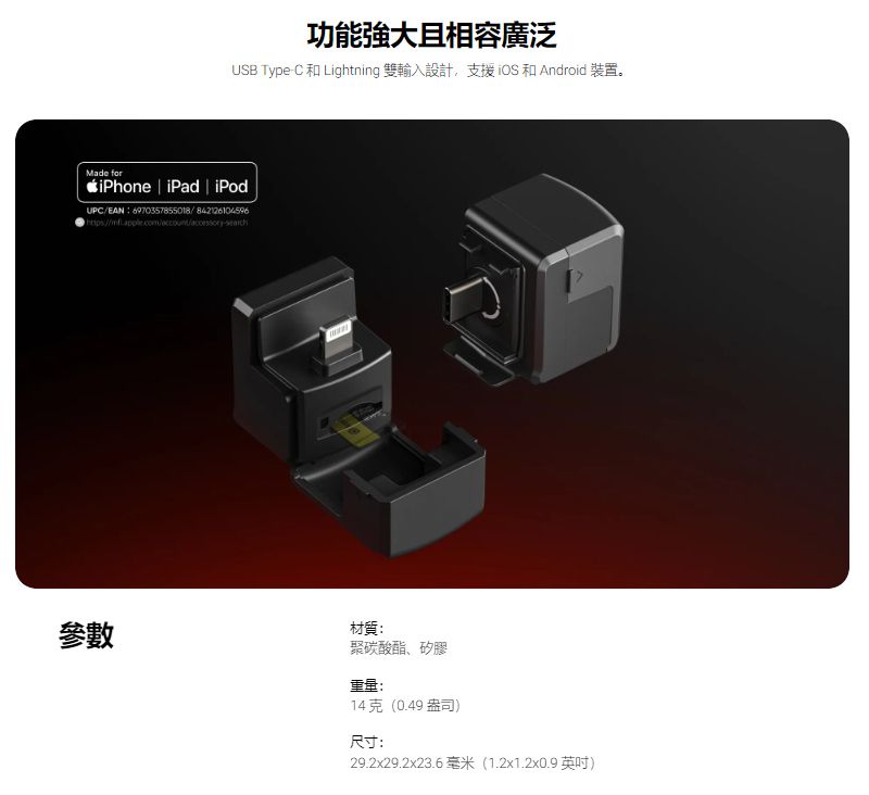 功能強大且相容廣泛USB Type-C和Lightning 雙輸入設計,支援iOS 和 Android 裝置。Made for  iPad  iPodUPC/EAN6970357855018/842126104596參數材質:聚碳酸酯、矽膠重量:14 克(0.49 盎司)尺寸:29.2x29.2x23.6 毫米(1.2x1.2x0.9 英吋)