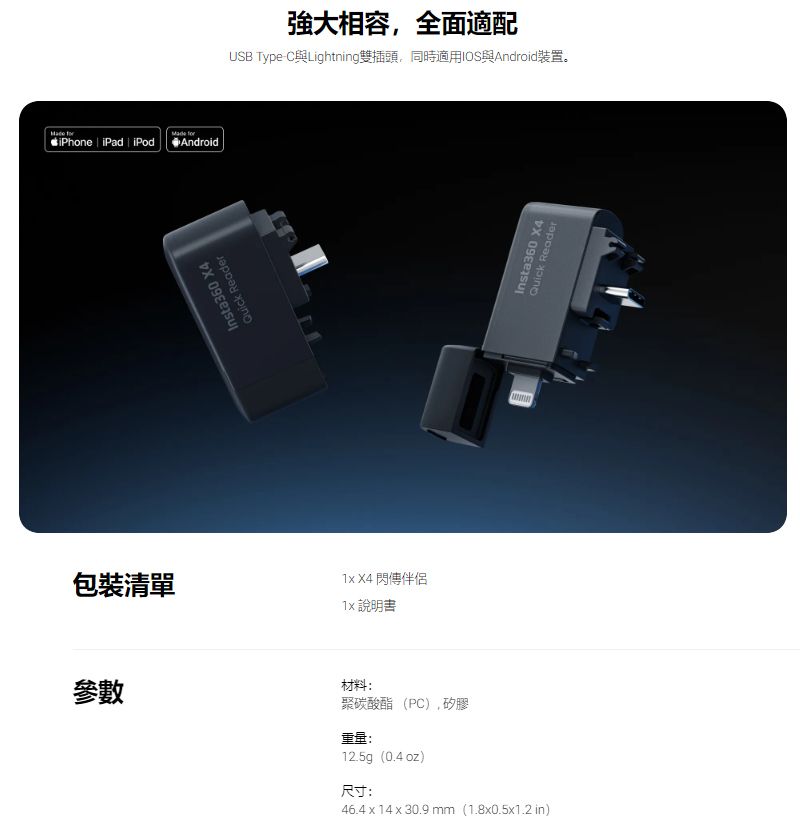 iPhone | iPad  iPod包裝清單 AndroidQuick ReaderInsta360 X4強大相容,全面適配USB Type-Lightning雙插頭,同時適用IOS與Android裝置。 X4 閃傳伴侶 說明書參數材料:聚碳酸酯(PC),矽膠重量:12.5g(0.4 oz)尺寸:46.4  14 x 30.9 mm(1.8x0.5x1.2 in)Insta360 X4Quick Reader