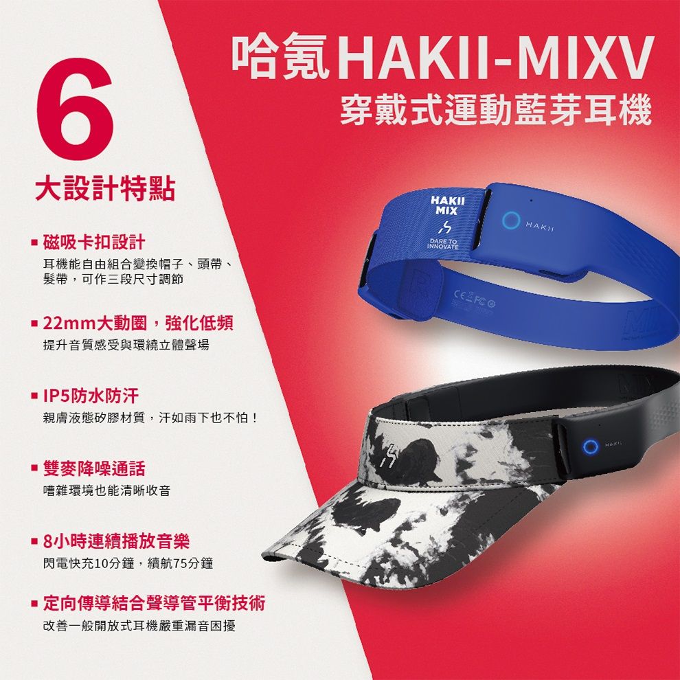 6大設計特點磁吸卡扣設計哈氪HAKII-MIXV穿戴式運動藍芽耳機耳機能自由組合變換帽子、頭帶、髮帶,可作三段尺寸調節22mm大動圈,強化低頻HAKIIMIXDARE TOINNOVATE 提升音質感受與環繞立體聲場 IP5防水防汗親膚液態矽膠材質,汗如雨下也不怕!雙麥降噪通話嘈雜環境也能清晰收音 8小時連續播放音樂閃電快充10分鐘,續航75分鐘 定向傳導結合聲導管平衡技術改善一般開放式耳機嚴重漏音困擾