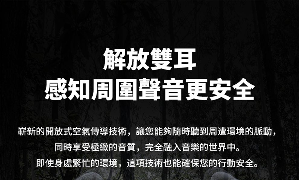 解放雙耳感知周圍聲音更安全嶄新的開放式空氣傳導技術,讓您能夠隨時聽到周遭環境的脈動,同時享受極緻的音質,完全融入音樂的世界中。即使身處繁忙的環境,這項技術也能確保您的行動安全。