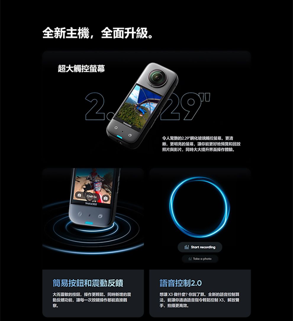 全新主機全面升級超觸控2 72MPInsta360令人的化玻璃觸控更清晰更明亮的螢幕讓你能更好地和回放照片與影片同時大大提升界面操作 Start recordingTake a photo簡易按鈕和震大而的按鈕操作更輕鬆,同時新增的震動反饋功能,讓每一次按键操作都能直接察語音控制2.0想讓  做什麼?你說了算,全新的語音控制算法,能讓你通過語音指令輕鬆控制 X3,解放手,拍攝更高效。