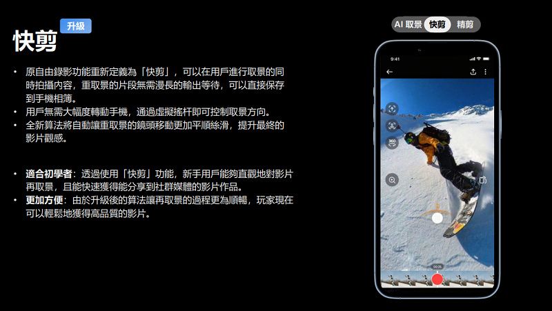 升級( 精剪快剪 原自由錄影功能重新定義為「快剪」,可以在用戶進行取景的同時拍攝內容,重取景的片段無需漫長的輸出等待,可以直接保存到手機相簿。用戶無需大幅度轉動手機,通過虛擬搖杆即可控制取景方向。全新算法將自動讓重取景的鏡頭移動更加平順絲滑,提升最終的影片觀感。適合初學者:透過使用「快剪」功能,新手用戶能夠直觀地對影片再取景,且能快速獲得能分享到社群媒體的影片作品。更加方便:由於升級後的算法讓再取景的過程更為順暢,玩家現在可以輕鬆地獲得高品質的影片。