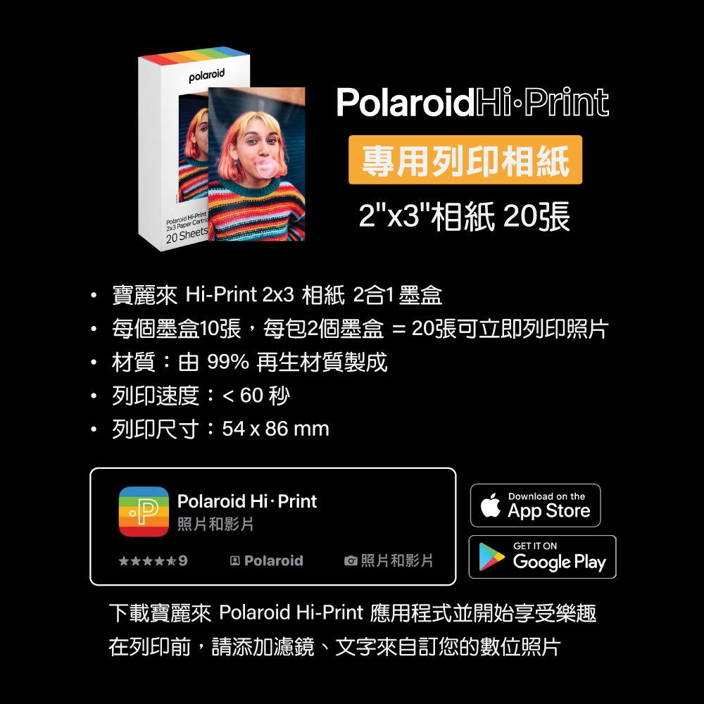 polaroidPolaroid HiPrint2x3 Paper Cartri20 SheetsPolaroidHiPrint專用列印相紙2x3相紙 20張寶麗來 Hi-Print 2x3 相紙 2合1墨盒每個墨盒10張,每包2個墨盒 = 20張可立即列印照片材質:由 99% 再生材質製成列印速度:60秒列印尺寸:54 x86 mmPolaroid  PrintDownload on theApp Store照片和影片GET IT ONPolaroid照片和影片Google Play下載寶麗來 Polaroid Hi-Print 應用程式並開始享受樂趣在列印前,請添加濾鏡、文字來自訂您的數位照片