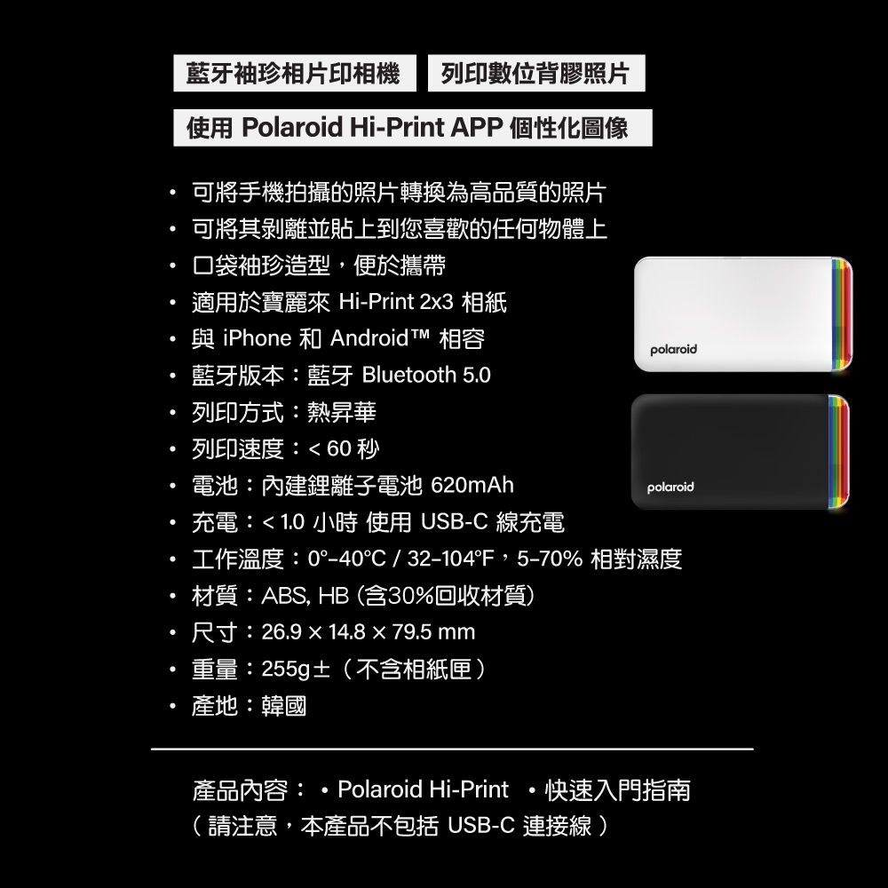 藍牙袖珍相片印相機 列印數位背膠照片使用 Polaroid Hi-Print APP 個性化圖像可將手機拍攝的照片轉換為高品質的照片可將其剝離並貼上到您喜歡的任何物體上口袋袖珍造型,便於攜帶適用於寶麗 Hi-Print 2x3 相紙與iPhone 和 Android 相容polaroid藍牙版本:藍牙 Bluetooth 50列印方式:熱昇華列印速度:60秒電池:內建鋰離子電池 620mAh充電:10小時 使用USB-C 線充電.polaroid工作溫度:0°-40°C/32-104F,5-70% 相對濕度材質:ABS, HB(含30%回收材質)尺寸:26.914.8  79.5 mm重量:255g(不含相紙匣).產地:韓國產品內容:Polaroid Hi-Print快速入門指南(請注意,本產品不包括 USB-C 連接線)