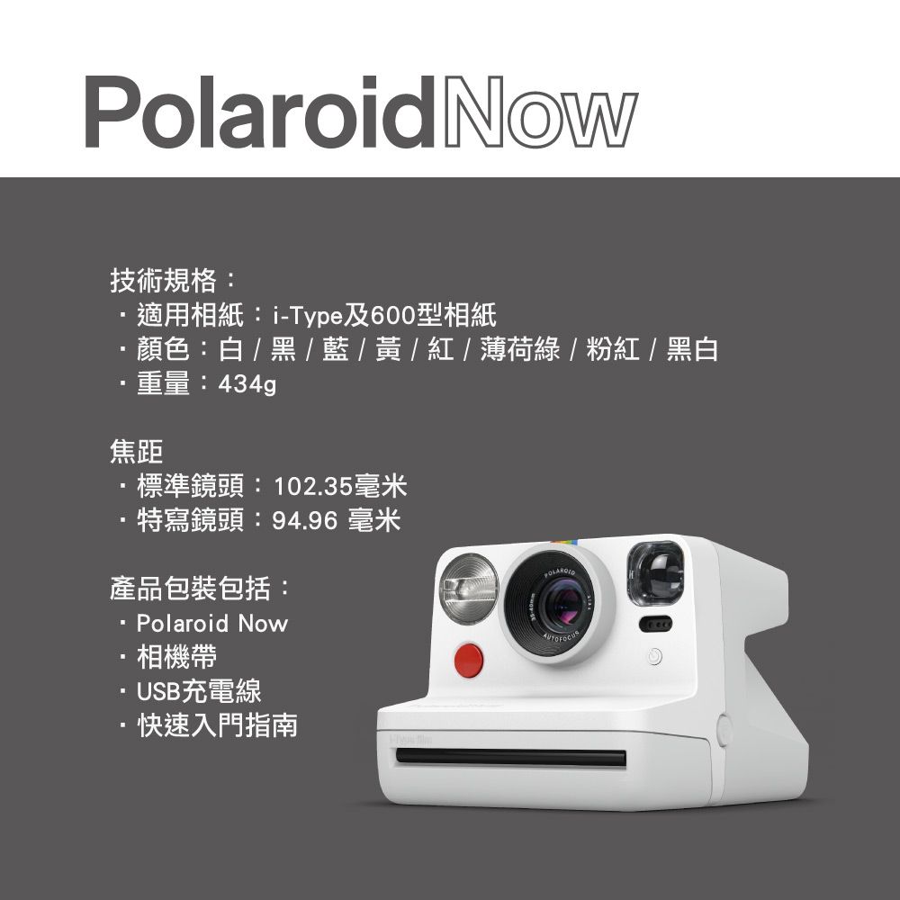 PolaroidNow技術規格:適用相紙:i-Type及600型相紙顏色:白/黑/藍/黃/紅/薄荷綠/粉紅/黑白重量:434g焦距·標準鏡頭: 102.35毫米特寫鏡頭:94.96 毫米產品包裝包括:Polaroid Now·相機帶·USB充電線·快速入門指南