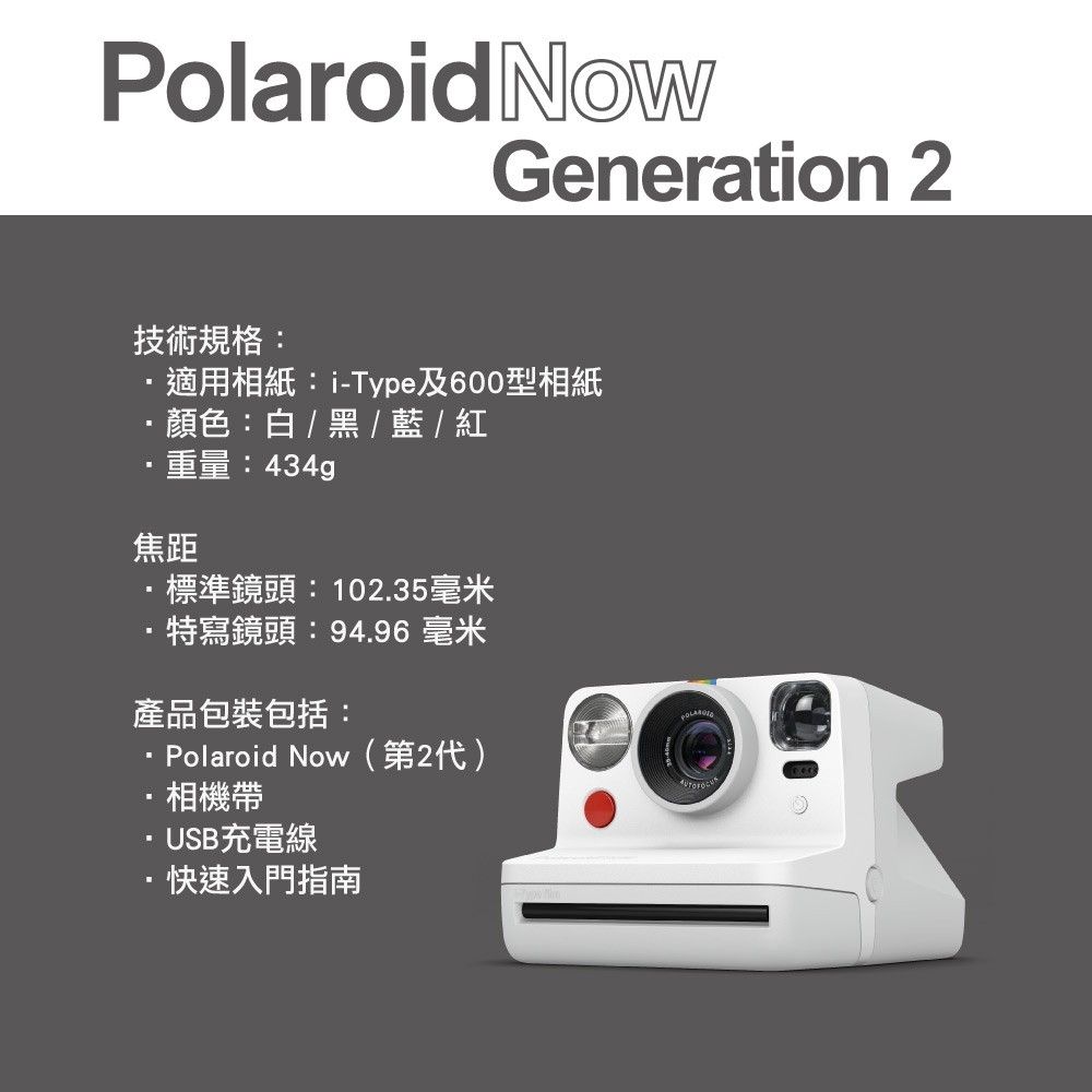 Polaroid NowGeneration 2技術規格:適用相紙:i-Type及600型相紙顏色:白/黑 / 藍 / 重量:434g焦距標準鏡頭:102.35毫米特寫鏡頭:94.96 毫米產品包裝包括:Polaroid Now(第2代)相機帶·USB充電線·快速入門指南