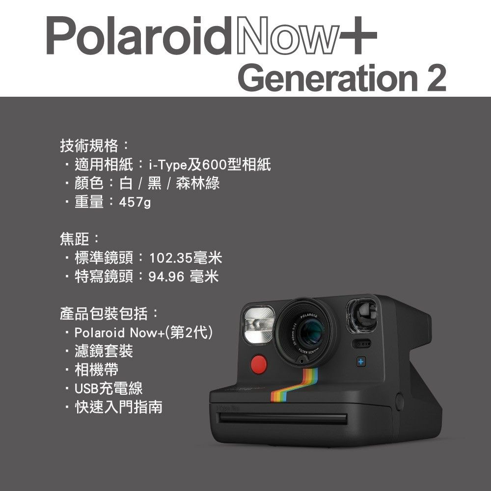PolaroidNowGeneration 2技術規格:適用相紙:i-Type及600型相紙顏色:白/黑/森林綠重量:焦距:標準鏡頭: 102.35毫米特寫鏡頭:94.96 毫米產品包裝包括:Polaroid Now+(第2代)·濾鏡套裝相機帶·USB充電線·快速入門指南