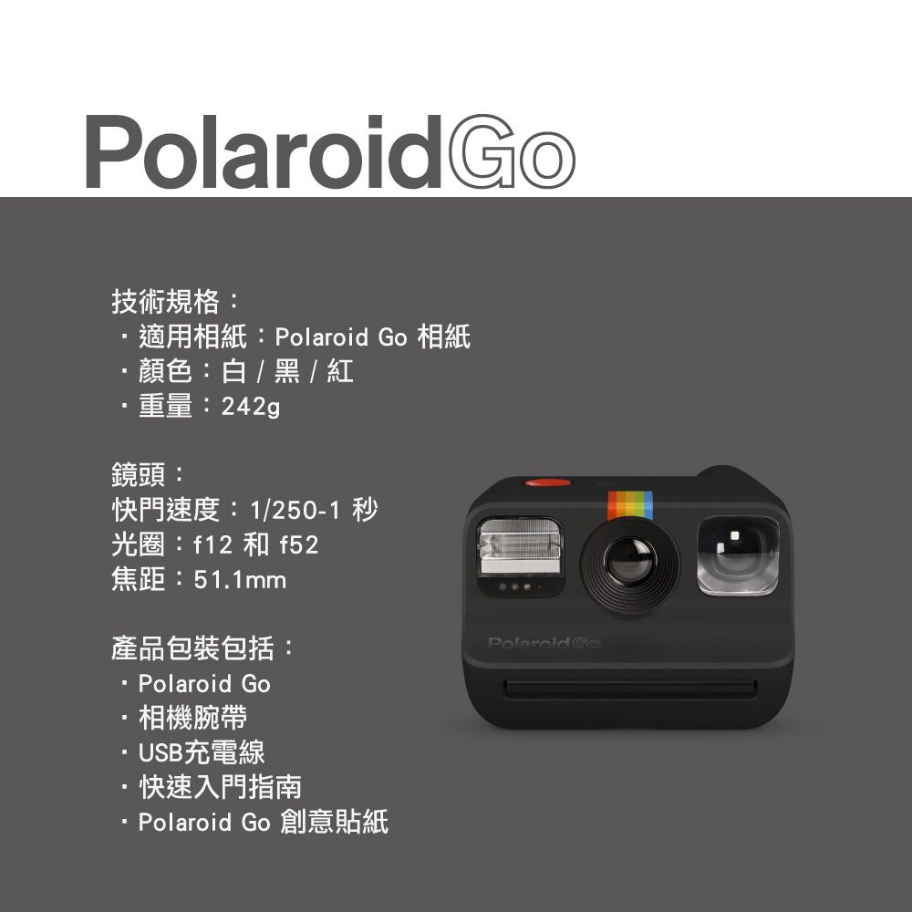Polaroid技術規格:適用相紙:Polaroid Go 相紙·顏色:白/黑 / ·重量:鏡頭:快門速度:1/250-1 秒光圈:f12 和 f52焦距:51.1mm產品包裝包括: Polaroid Go·相機腕帶USB充電線·快速入門指南Polaroid Go 創意貼紙 Go